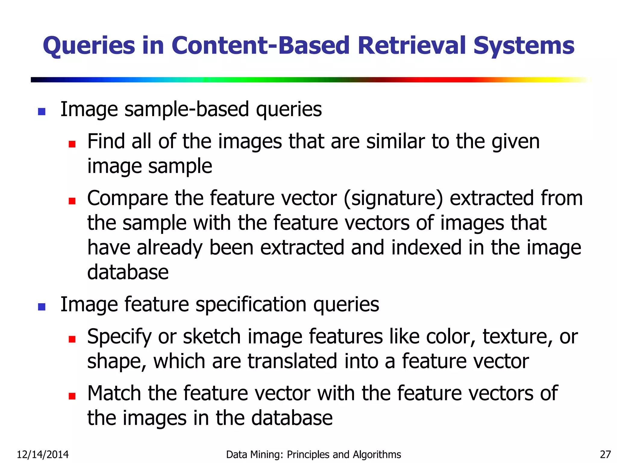 12/14/2014 Data Mining: Principles and Algorithms 27
Queries in Content-Based Retrieval Systems
 Image sample-based queries
 Find all of the images that are similar to the given
image sample
 Compare the feature vector (signature) extracted from
the sample with the feature vectors of images that
have already been extracted and indexed in the image
database
 Image feature specification queries
 Specify or sketch image features like color, texture, or
shape, which are translated into a feature vector
 Match the feature vector with the feature vectors of
the images in the database
 