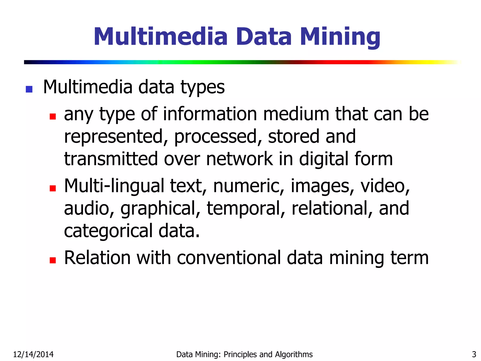 Multimedia Data Mining
 Multimedia data types
 any type of information medium that can be
represented, processed, stored and
transmitted over network in digital form
 Multi-lingual text, numeric, images, video,
audio, graphical, temporal, relational, and
categorical data.
 Relation with conventional data mining term
12/14/2014 Data Mining: Principles and Algorithms 3
 