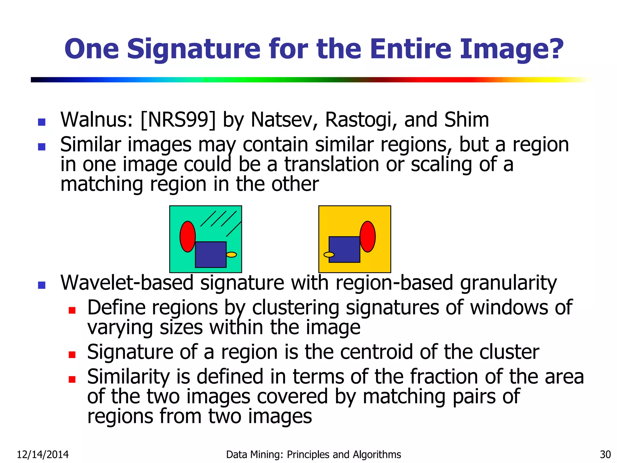 12/14/2014 Data Mining: Principles and Algorithms 30
One Signature for the Entire Image?
 Walnus: [NRS99] by Natsev, Rastogi, and Shim
 Similar images may contain similar regions, but a region
in one image could be a translation or scaling of a
matching region in the other
 Wavelet-based signature with region-based granularity
 Define regions by clustering signatures of windows of
varying sizes within the image
 Signature of a region is the centroid of the cluster
 Similarity is defined in terms of the fraction of the area
of the two images covered by matching pairs of
regions from two images
 