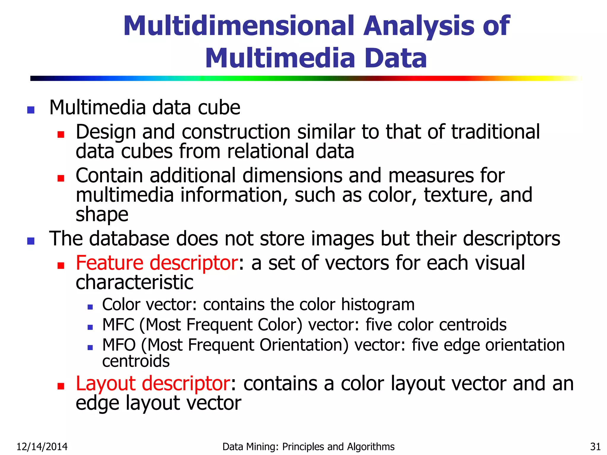 12/14/2014 Data Mining: Principles and Algorithms 31
Multidimensional Analysis of
Multimedia Data
 Multimedia data cube
 Design and construction similar to that of traditional
data cubes from relational data
 Contain additional dimensions and measures for
multimedia information, such as color, texture, and
shape
 The database does not store images but their descriptors
 Feature descriptor: a set of vectors for each visual
characteristic
 Color vector: contains the color histogram
 MFC (Most Frequent Color) vector: five color centroids
 MFO (Most Frequent Orientation) vector: five edge orientation
centroids
 Layout descriptor: contains a color layout vector and an
edge layout vector
 