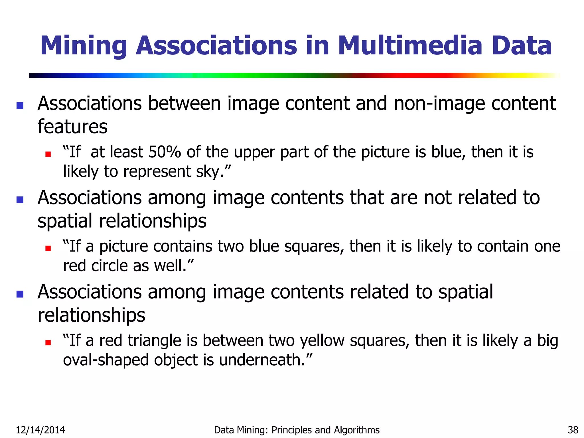 Mining Associations in Multimedia Data
 Associations between image content and non-image content
features
 ―If at least 50% of the upper part of the picture is blue, then it is
likely to represent sky.‖
 Associations among image contents that are not related to
spatial relationships
 ―If a picture contains two blue squares, then it is likely to contain one
red circle as well.‖
 Associations among image contents related to spatial
relationships
 ―If a red triangle is between two yellow squares, then it is likely a big
oval-shaped object is underneath.‖
12/14/2014 Data Mining: Principles and Algorithms 38
 
