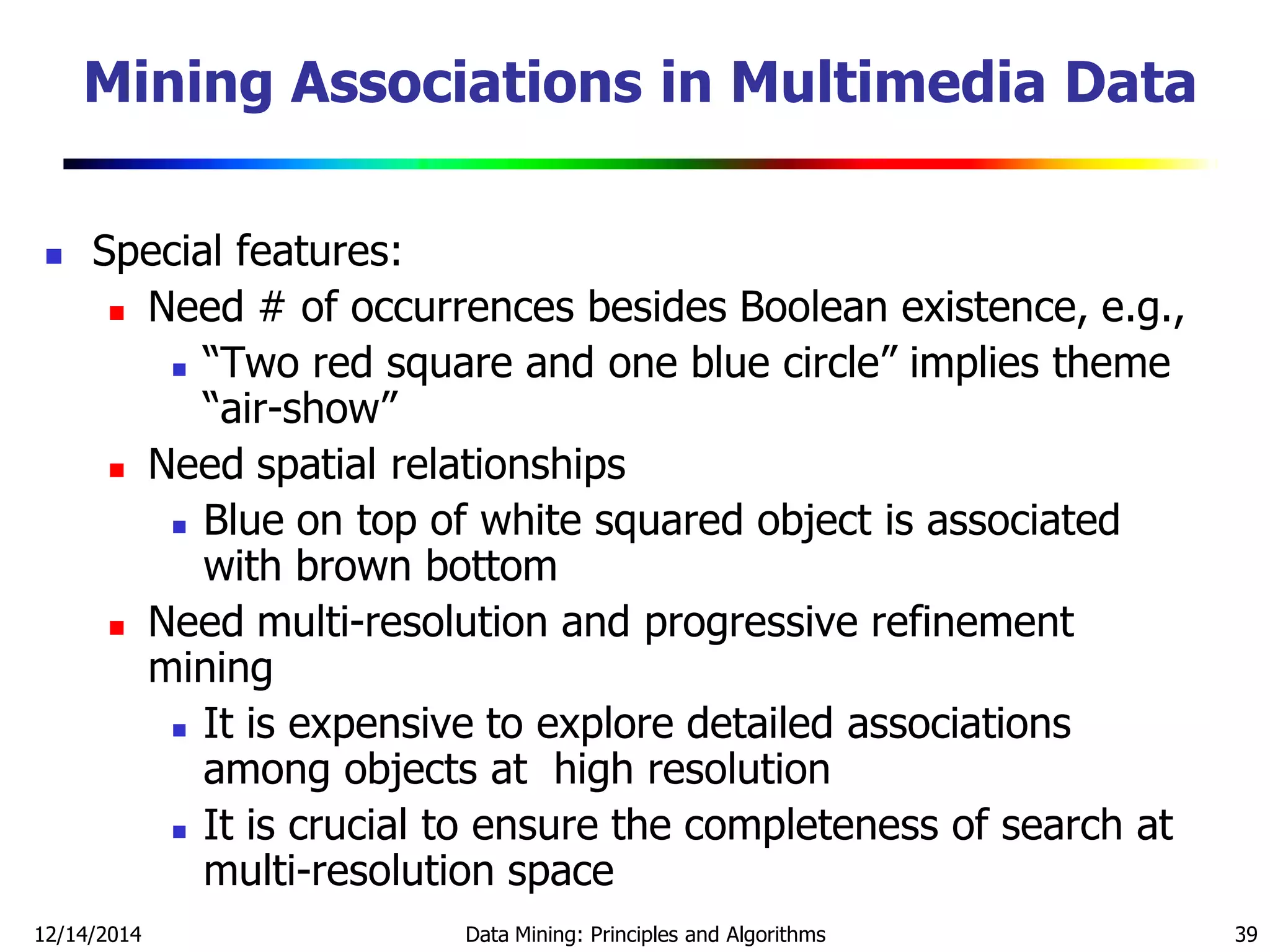 12/14/2014 Data Mining: Principles and Algorithms 39
 Special features:
 Need # of occurrences besides Boolean existence, e.g.,
 ―Two red square and one blue circle‖ implies theme
―air-show‖
 Need spatial relationships
 Blue on top of white squared object is associated
with brown bottom
 Need multi-resolution and progressive refinement
mining
 It is expensive to explore detailed associations
among objects at high resolution
 It is crucial to ensure the completeness of search at
multi-resolution space
Mining Associations in Multimedia Data
 