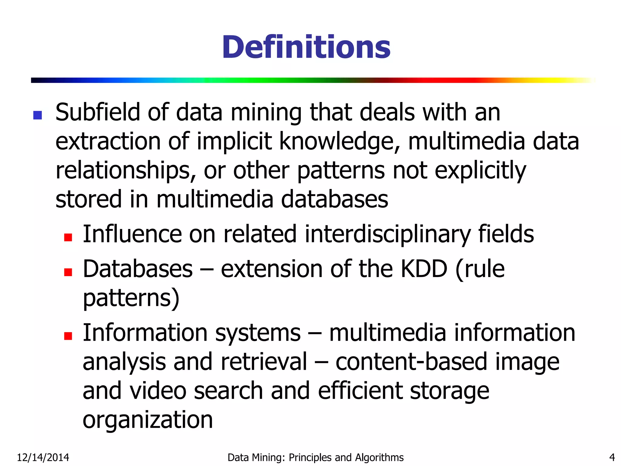 Definitions
 Subfield of data mining that deals with an
extraction of implicit knowledge, multimedia data
relationships, or other patterns not explicitly
stored in multimedia databases
 Influence on related interdisciplinary fields
 Databases – extension of the KDD (rule
patterns)
 Information systems – multimedia information
analysis and retrieval – content-based image
and video search and efficient storage
organization
12/14/2014 Data Mining: Principles and Algorithms 4
 