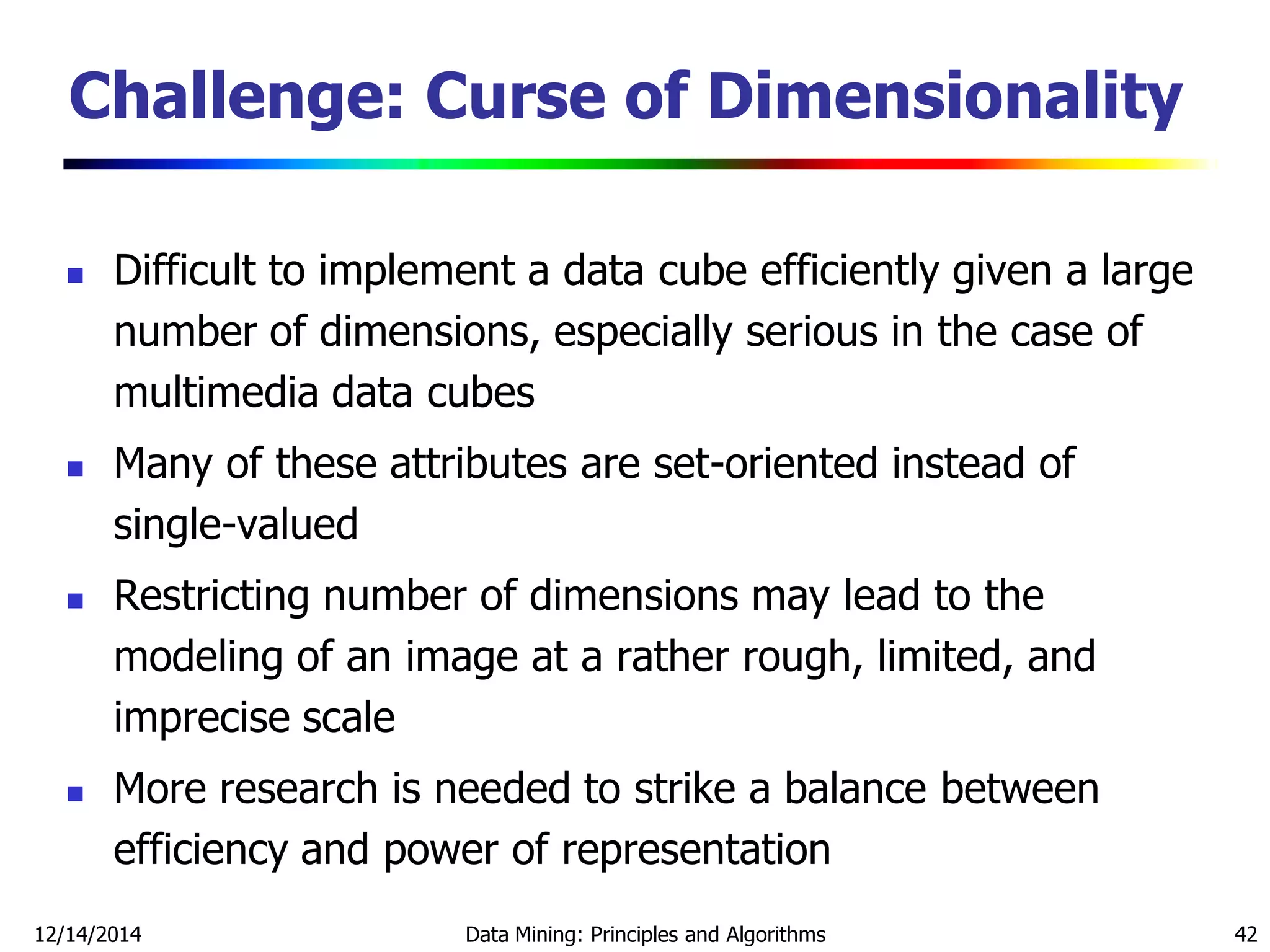 12/14/2014 Data Mining: Principles and Algorithms 42
Challenge: Curse of Dimensionality
 Difficult to implement a data cube efficiently given a large
number of dimensions, especially serious in the case of
multimedia data cubes
 Many of these attributes are set-oriented instead of
single-valued
 Restricting number of dimensions may lead to the
modeling of an image at a rather rough, limited, and
imprecise scale
 More research is needed to strike a balance between
efficiency and power of representation
 