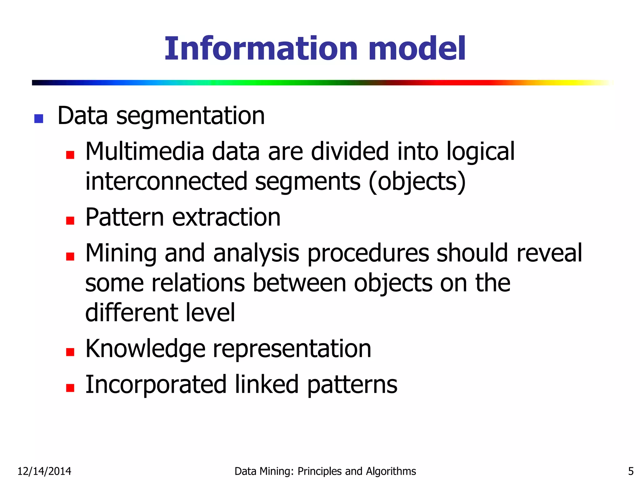 Information model
 Data segmentation
 Multimedia data are divided into logical
interconnected segments (objects)
 Pattern extraction
 Mining and analysis procedures should reveal
some relations between objects on the
different level
 Knowledge representation
 Incorporated linked patterns
12/14/2014 Data Mining: Principles and Algorithms 5
 