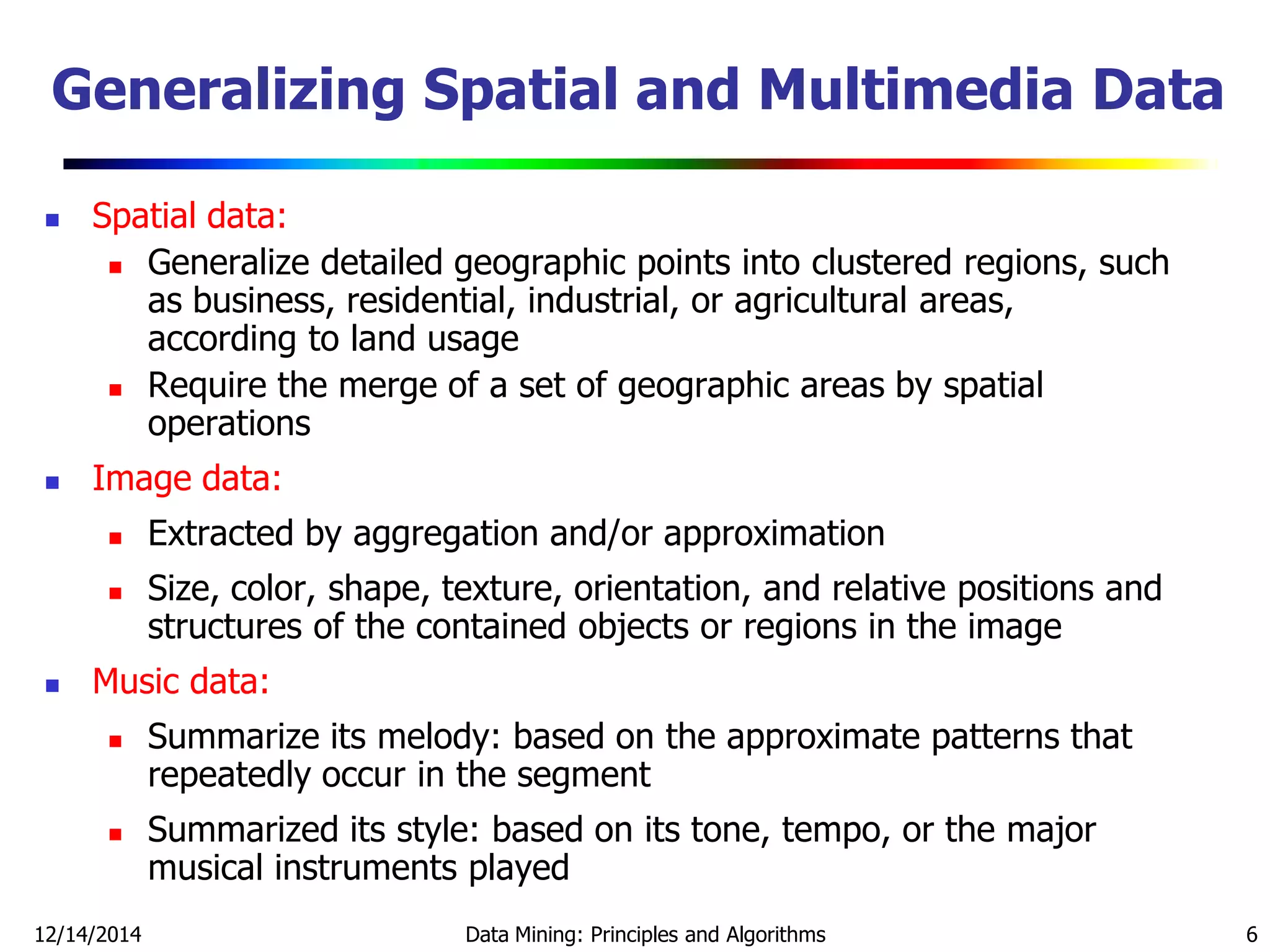 12/14/2014 Data Mining: Principles and Algorithms 6
Generalizing Spatial and Multimedia Data
 Spatial data:
 Generalize detailed geographic points into clustered regions, such
as business, residential, industrial, or agricultural areas,
according to land usage
 Require the merge of a set of geographic areas by spatial
operations
 Image data:
 Extracted by aggregation and/or approximation
 Size, color, shape, texture, orientation, and relative positions and
structures of the contained objects or regions in the image
 Music data:
 Summarize its melody: based on the approximate patterns that
repeatedly occur in the segment
 Summarized its style: based on its tone, tempo, or the major
musical instruments played
 