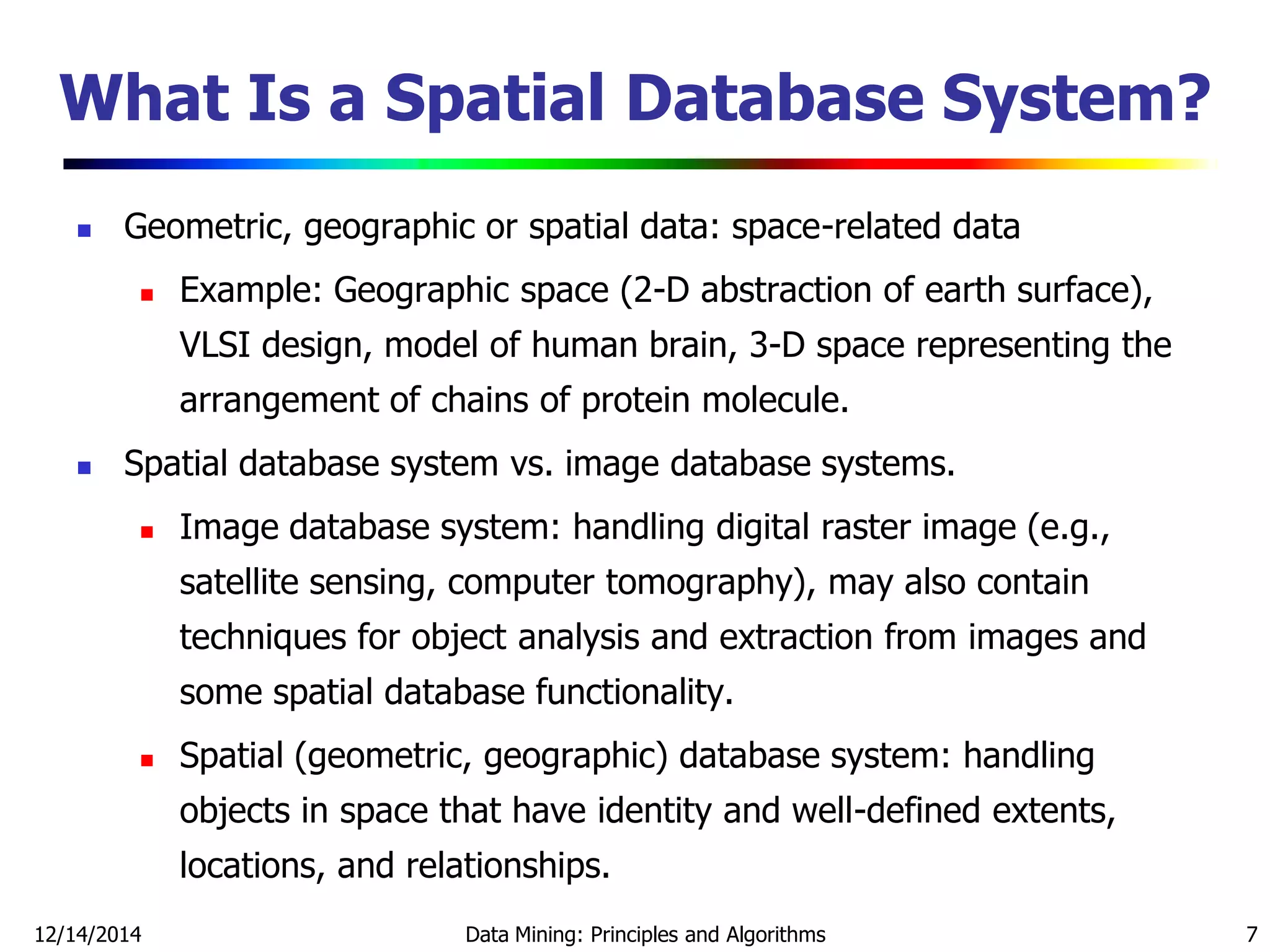 12/14/2014 Data Mining: Principles and Algorithms 7
What Is a Spatial Database System?
 Geometric, geographic or spatial data: space-related data
 Example: Geographic space (2-D abstraction of earth surface),
VLSI design, model of human brain, 3-D space representing the
arrangement of chains of protein molecule.
 Spatial database system vs. image database systems.
 Image database system: handling digital raster image (e.g.,
satellite sensing, computer tomography), may also contain
techniques for object analysis and extraction from images and
some spatial database functionality.
 Spatial (geometric, geographic) database system: handling
objects in space that have identity and well-defined extents,
locations, and relationships.
 