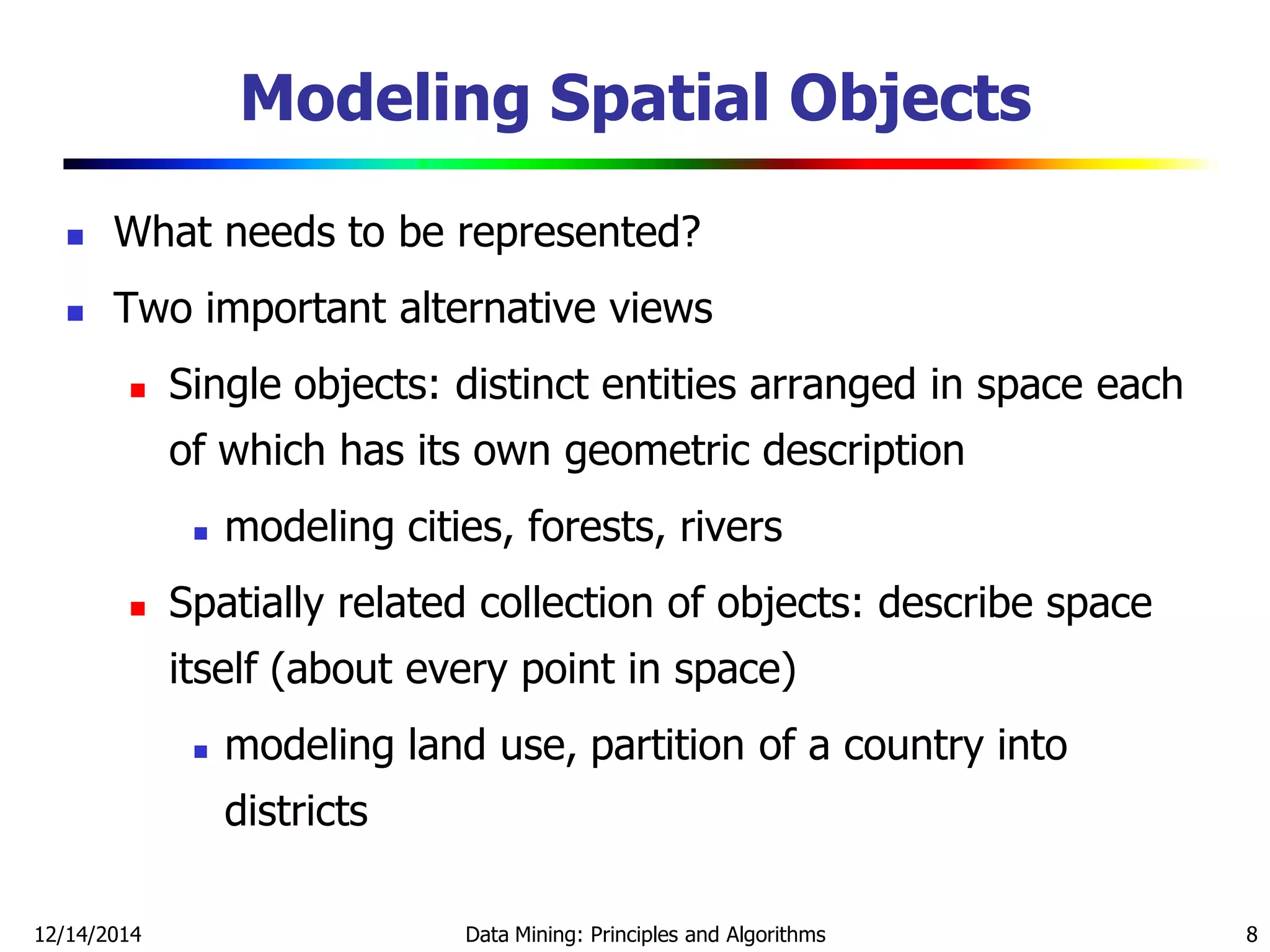 12/14/2014 Data Mining: Principles and Algorithms 8
Modeling Spatial Objects
 What needs to be represented?
 Two important alternative views
 Single objects: distinct entities arranged in space each
of which has its own geometric description
 modeling cities, forests, rivers
 Spatially related collection of objects: describe space
itself (about every point in space)
 modeling land use, partition of a country into
districts
 