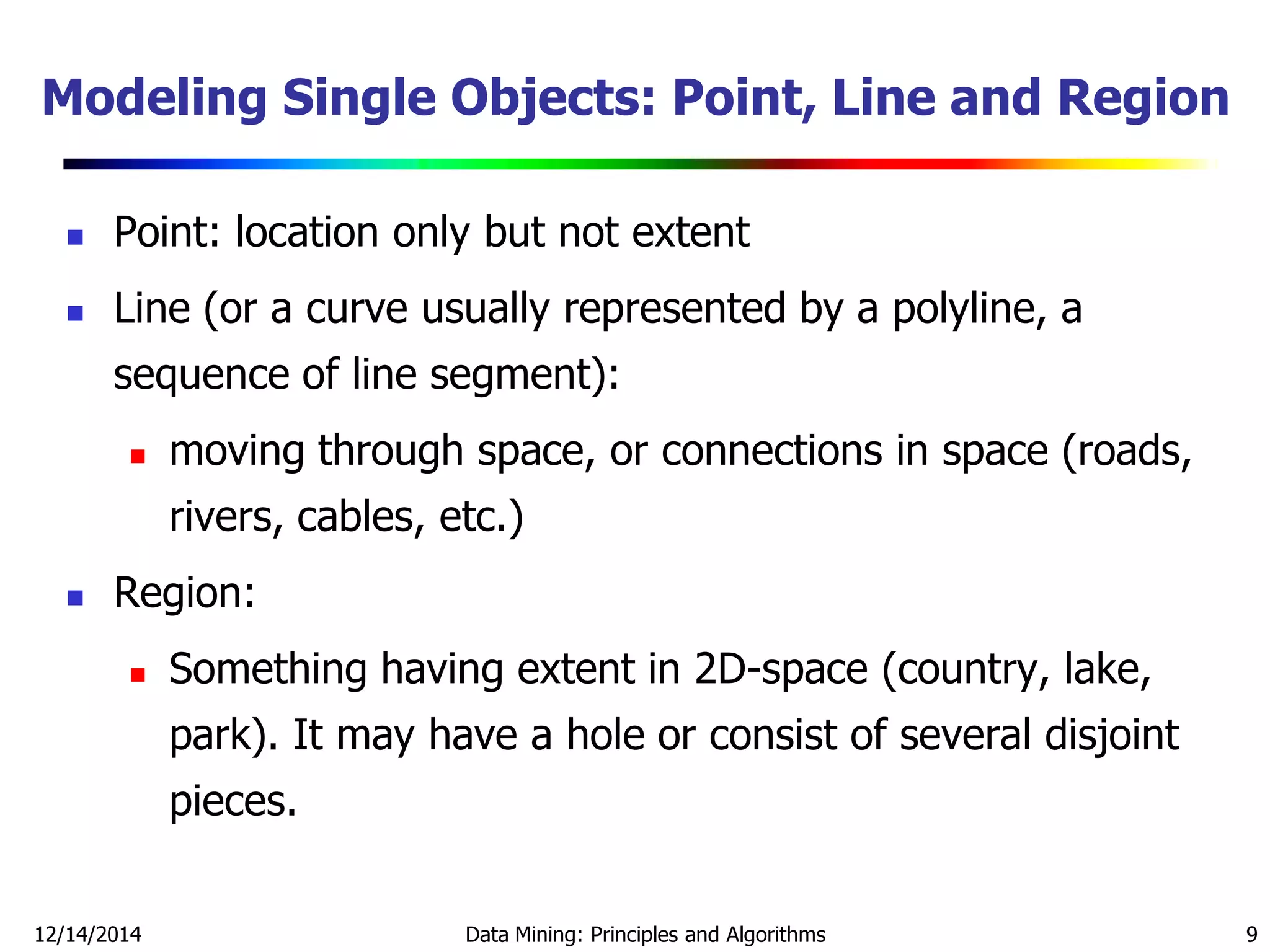 12/14/2014 Data Mining: Principles and Algorithms 9
Modeling Single Objects: Point, Line and Region
 Point: location only but not extent
 Line (or a curve usually represented by a polyline, a
sequence of line segment):
 moving through space, or connections in space (roads,
rivers, cables, etc.)
 Region:
 Something having extent in 2D-space (country, lake,
park). It may have a hole or consist of several disjoint
pieces.
 