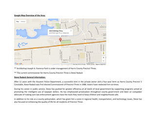 Google Map Overview of the Area:
** Archbishop Joseph A. Fiorenza Park is under management of Harris County Precinct Three.
** The current commissioner for Harris County Precinct Three is Steve Radack
Steve Radack General Information:
After 11 years with the Houston Police Department, a successful stint in the private sector and a four-year term as Harris County Precinct 5
Constable, Steve Radack was first elected Commissioner of Precinct Three in 1988. Voters have reelected him six times.
During his career in public service, Steve has pushed for greater efficiency at all levels of local government by supporting programs aimed at
promoting the intelligent use of taxpayer dollars. He has emphasized privatization throughout county government and been an outspoken
advocate of making sure law enforcement agencies have the tools they need to keep children and neighborhoods safe.
In addition to his role as a county policymaker, which has given him a voice in regional health, transportation, and technology issues, Steve has
also focused on enhancing the quality of life for all residents of Precinct Three.
 