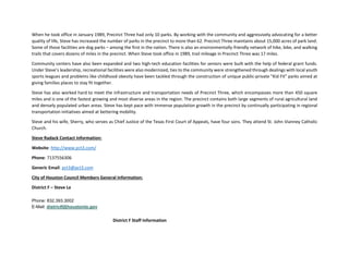 When he took office in January 1989, Precinct Three had only 10 parks. By working with the community and aggressively advocating for a better
quality of life, Steve has increased the number of parks in the precinct to more than 62. Precinct Three maintains about 15,000 acres of park land.
Some of those facilities are dog parks – among the first in the nation. There is also an environmentally-friendly network of hike, bike, and walking
trails that covers dozens of miles in the precinct. When Steve took office in 1989, trail mileage in Precinct Three was 17 miles.
Community centers have also been expanded and two high-tech education facilities for seniors were built with the help of federal grant funds.
Under Steve’s leadership, recreational facilities were also modernized, ties to the community were strengthened through dealings with local youth
sports leagues and problems like childhood obesity have been tackled through the construction of unique public-private "Kid Fit" parks aimed at
giving families places to stay fit together.
Steve has also worked hard to meet the infrastructure and transportation needs of Precinct Three, which encompasses more than 450 square
miles and is one of the fastest growing and most diverse areas in the region. The precinct contains both large segments of rural agricultural land
and densely populated urban areas. Steve has kept pace with immense population growth in the precinct by continually participating in regional
transportation initiatives aimed at bettering mobility.
Steve and his wife, Sherry, who serves as Chief Justice of the Texas First Court of Appeals, have four sons. They attend St. John Vianney Catholic
Church.
Steve Radack Contact Information:
Website: http://www.pct3.com/
Phone: 7137556306
Generic Email: pct3@pct3.com
City of Houston Council Members General Information:
District F – Steve Le
Phone: 832.393.3002
E-Mail: districtf@houstontx.gov
District F Staff Information
 