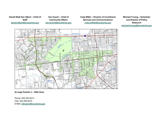 Daniel Nhật Dan Albert – Chief of
Staff
daniel.albert@houstontx.gov
Van Huynh – Chief of
Community Affairs
van.huynh@houstontx.gov
Cody Miller – Director of Constituent
Services and Communications
cody.miller@houstontx.gov
Michael Truong – Scheduler
and Director of Policy
Research
michael.truong@houstontx.gov
At Large Position 1 – Mike Knox
Phone: 832.393.3014
FAX: 832.395.9472
E-Mail: atlarge1@houstontx.gov
 
