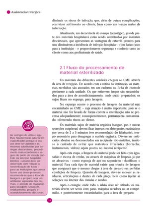 6

Assistência Cirúrgica

diminuir os riscos de infecção, que, além de outras complicações,
acarretam sofrimento ao cliente, bem como um tempo maior de
internação.
Atualmente, em decorrência do avanço tecnológico, grande parte dos materiais hospitalares estão sendo substituídos por materiais
descartáveis, que apresentam as vantagens de estarem prontos para
uso, diminuirem a incidência de infecção hospitalar - com baixo custo
para a instituição - e proporcionarem segurança e conforto tanto ao
cliente como aos profissionais de saúde.

2.1 Fluxo do processamento de
material esterilizado
Os materiais das diferentes unidades chegam ao CME através
da área de recepção. De acordo com a rotina da instituição, os materiais recebidos são anotados em um caderno ou ficha de controle
pertinente a cada unidade. Os que estiverem limpos são encaminhados para a área de acondicionamento, onde serão preparados; os
sujos ficam no expurgo, para lavagem.
No expurgo ocorre o processo de lavagem do material sujo
encaminhado ao CME – cuja atuação é muito importante, pois se o
material não for lavado de forma correta a esterilização não se processa adequadamente; conseqüentemente, permanecerá contaminado, oferecendo riscos ao cliente.
Os materiais sujos de matéria orgânica (sangue, pus e outras
secreções corpóreas) devem ficar imersos em detergentes enzimáticos
por cerca de 3 a 5 minutos (ver recomendação do fabricante), tempo necessário para desagregar a matéria orgânica. Devem ser colocados abertos ou desconectados em recipiente não-metálico, tendose o cuidado de evitar que materiais diferentes (borracha,
instrumenais, vidros) sejam postos no mesmo recipiente.

As seringas de vidro e agulhas hipodérmicas não foram
especificadas porque o seu
uso deve ser abolido e as
mesmas substituídas por seringas descartáveis, procedimento mais econômico e seguro do ponto de vista de controle da infecção hospitalar.
Idêntico cuidado deve ser
observado com relação à
reesterilização de luvas –
para as instituições que ainda
fazem uso desse processo
recomenda-se que o local de
lavagem e preparo seja um
ambiente separado dos demais, e provido de máquinas
para lavagem, secagem,
entalcamento, preparo e
acondicionamento das luvas.

Após esta etapa, a limpeza do material pode ser feita com água,
sabão e escova de cerdas, ou através de máquinas de limpeza, já que
os abrasivos - como esponja de aço ou saponáceo - danificam o
material. Para cada tipo de material existe uma técnica de lavagem
que assegurará que o mesmo chegue à área de preparo em perfeitas
condições de limpeza. Quando da lavagem, deve-se escovar as ranhuras, articulações e dentes de cada pinça, bem como injetar as
soluções no interior das cânulas e sondas.
Após o enxagüe, onde todo o sabão deve ser retirado, os materiais devem ser secos com pano, máquina secadora ou ar comprimido, e posteriormente encaminhados para a área de preparo.
16

 