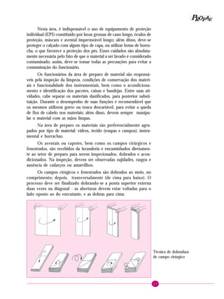 P OFAE
R
Nesta área, é indispensável o uso de equipamento de proteção
individual (EPI) constituído por luvas grossas de cano longo, óculos de
proteção, máscara e avental impermeável longo; além disso, deve-se
proteger o calçado com algum tipo de capa, ou utilizar botas de borracha, o que favorece a proteção dos pés. Esses cuidados são absolutamente necessária pelo fato de que o material a ser lavado é considerado
contaminado; assim, deve-se tomar todas as precauções para evitar a
contaminação do funcionário.
Os funcionários da área de preparo de material são responsáveis pela inspeção da limpeza, condições de conservação dos materiais e funcionalidade dos instrumentais, bem como o acondicionamento e identificação dos pacotes, caixas e bandejas. Entre suas atividades, cabe separar os materiais danificados, para posterior substituição. Durante o desempenho de suas funções é recomendável que
os mesmos utilizem gorro ou touca descartável, para evitar a queda
de fios de cabelo nos materiais; além disso, devem sempre manipular o material com as mãos limpas.
Na área de preparo os materiais são preferencialmente agrupados por tipo de material: vidros, tecido (roupas e campos), instrumental e borrachas.
Os aventais ou capotes, bem como os campos cirúrgicos e
fenestrados, são recebidos da lavanderia e encaminhados diretamente ao setor de preparo para serem inspecionados, dobrados e acondicionados. Na inspeção, devem ser observadas sujidades, rasgos e
ausência de cadarços ou amarrilhos.
Os campos cirúgicos e fenestrados são dobrados ao meio, no
comprimento; depois, transversalmente (de cima para baixo). O
processo deve ser finalizado dobrando-se a ponta superior externa
duas vezes na diagonal - as aberturas devem estar voltadas para o
lado oposto ao do executante, e as dobras para cima.

Técnica de dobradura
de campo cirúrgico

17

 