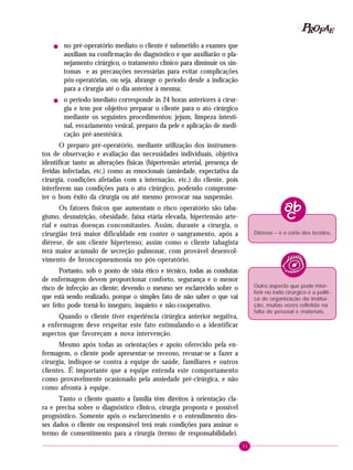 P OFAE
R
!

!

no pré-operatório mediato o cliente é submetido a exames que
auxiliam na confirmação do diagnóstico e que auxiliarão o planejamento cirúrgico, o tratamento clínico para diminuir os sintomas e as precauções necessárias para evitar complicações
pós-operatórias, ou seja, abrange o período desde a indicação
para a cirurgia até o dia anterior à mesma;
o período imediato corresponde às 24 horas anteriores à cirurgia e tem por objetivo preparar o cliente para o ato cirúrgico
mediante os seguintes procedimentos: jejum, limpeza intestinal, esvaziamento vesical, preparo da pele e aplicação de medicação pré-anestésica.

O preparo pré-operatório, mediante utilização dos instrumentos de observação e avaliação das necessidades individuais, objetiva
identificar tanto as alterações físicas (hipertensão arterial, presença de
feridas infectadas, etc.) como as emocionais (ansiedade, expectativa da
cirurgia, condições afetadas com a internação, etc.) do cliente, pois
interferem nas condições para o ato cirúrgico, podendo comprometer o bom êxito da cirurgia ou até mesmo provocar sua suspensão.
Os fatores físicos que aumentam o risco operatório são tabagismo, desnutrição, obesidade, faixa etária elevada, hipertensão arterial e outras doenças concomitantes. Assim, durante a cirurgia, o
cirurgião terá maior dificuldade em conter o sangramento, após a
diérese, de um cliente hipertenso; assim como o cliente tabagista
terá maior acúmulo de secreção pulmonar, com provável desenvolvimento de broncopneumonia no pós-operatório.

Diérese – é o corte dos tecidos.

Portanto, sob o ponto de vista ético e técnico, todas as condutas
de enfermagem devem proporcionar conforto, segurança e o menor
risco de infecção ao cliente; devendo o mesmo ser esclarecido sobre o
que está sendo realizado, porque o simples fato de não saber o que vai
ser feito pode torná-lo inseguro, inquieto e não-cooperativo.

Outro aspecto que pode interferir no êxito cirúrgico é a política de organização da instituição, muitas vezes refletida na
falta de pessoal e materiais.

Quando o cliente tiver experiência cirúrgica anterior negativa,
a enfermagem deve respeitar este fato estimulando-o a identificar
aspectos que favoreçam a nova intervenção.
Mesmo após todas as orientações e apoio oferecido pela enfermagem, o cliente pode apresentar-se receoso, recusar-se a fazer a
cirurgia, indispor-se contra a equipe de saúde, familiares e outros
clientes. É importante que a equipe entenda este comportamento
como provavelmente ocasionado pela ansiedade pré-cirúrgica, e não
como afronta à equipe.
Tanto o cliente quanto a família têm direitos à orientação clara e precisa sobre o diagnóstico clínico, cirurgia proposta e possível
prognóstico. Somente após o esclarecimento e o entendimento desses dados o cliente ou responsável terá reais condições para assinar o
termo de consentimento para a cirurgia (termo de responsabilidade).
31

 