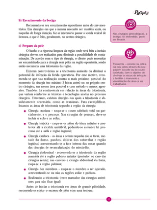 P OFAE
R
b) Esvaziamento da bexiga
Recomenda-se seu esvaziamento espontâneo antes do pré-anestésico. Em cirurgias em que a mesma necessite ser mantida vazia, ou
naquelas de longa duração, faz-se necessário passar a sonda vesical de
demora, o que é feito, geralmente, no centro cirúrgico.

Nas cirurgias ginecológicas, a
bexiga, se distendida, pode
ser lesada.

c) Preparo da pele
O banho e a rigorosa limpeza da região onde será feita a incisão
cirúrgica devem ser realizados para diminuir a possibilidade de contaminação. De acordo com o tipo de cirurgia, o cliente pode necessitar
ser encaminhado para a cirurgia sem pêlos na região operatória, sendo
então necessária uma tricotomia da região.

Tricotomia - consiste na retirada dos pêlos através da raspagem da pele ou do couro
cabeludo, com o objetivo de
diminuir os riscos de infecção
e facilitar o manuseio e
visualização da área a ser
trabalhada.

Existem controvérsias se a tricotomia aumenta ou diminui o
potencial de infecção da ferida operatória. Por esse motivo, recomenda-se que sua realização ocorra o mais próximo possível do
momento da cirurgia (no máximo 2 horas antes) ou no próprio centro cirúrgico, em menor área possível e com método o menos agressivo. Também há controvérsia em relação às áreas da tricotomia,
que variam conforme as técnicas e tecnologias usadas no processo
cirurgico. Entretanto, existem cirurgias nas quais a tricotomia é absolutamente necessária, como as cranianas. Para exemplificar,
listamos as áreas de tricotomia segundo a região da cirurgia:
!

!

!

!

!

!

Cirurgia craniana – raspa-se o couro cabeludo total ou parcialmente, e o pescoço. Nas cirurgias de pescoço, deve-se
incluir o colo e as axilas;
Cirurgia torácica - raspa-se os pêlos do tórax anterior e posterior até a cicatriz umbilical, podendo-se estender tal processo até a axila e região ingüinal;
Cirurgia cardíaca - as áreas a serem raspadas são o tórax, metade do dorso, punhos, dobras dos cotovelos e região
ingüinal, acrescentando-se a face interna das coxas quando
das cirurgias de revascularização do miocárdio;
Cirurgia abdominal - recomenda-se a tricotomia da região
mamária até a região pubiana anterior (posterior no caso das
cirurgias renais); nas cesáreas e cirurgia abdominal via baixa,
raspa-se a região pubiana;
Cirurgia dos membros – raspa-se o membro a ser operado,
acrescentando-se ou não as regiões axilar e pubiana.
Realizando a tricotomia (rever marcador das cirurgias anteriores para não ficar igual)

Antes de iniciar a tricotomia em áreas de grande pilosidade,
recomenda-se cortar o excesso de pêlo com uma tesoura.
35

 