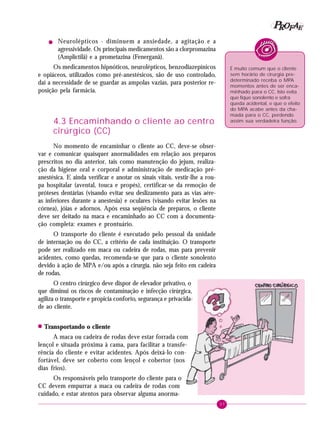P OFAE
R
!

Neurolépticos - diminuem a ansiedade, a agitação e a
agressividade. Os principais medicamentos são a clorpromazina
(Amplictilâ) e a prometazina (Fenerganâ).

Os medicamentos hipnóticos, neurolépticos, benzodiazepínicos
e opiáceos, utilizados como pré-anestésicos, são de uso controlado,
daí a necessidade de se guardar as ampolas vazias, para posterior reposição pela farmácia.

É muito comum que o cliente
sem horário de cirurgia predeterminado receba o MPA
momentos antes de ser encaminhado para o CC. Isto evita
que fique sonolento e sofra
queda acidental, e que o efeito
do MPA acabe antes da chamada para o CC, perdendo
assim sua verdadeira função.

4.3 Encaminhando o cliente ao centro
cirúrgico (CC)
No momento de encaminhar o cliente ao CC, deve-se observar e comunicar quaisquer anormalidades em relação aos preparos
prescritos no dia anterior, tais como manutenção do jejum, realização da higiene oral e corporal e administração de medicação préanestésica. E ainda verificar e anotar os sinais vitais, vestir-lhe a roupa hospitalar (avental, touca e propés), certificar-se da remoção de
próteses dentárias (visando evitar seu deslizamento para as vias aéreas inferiores durante a anestesia) e oculares (visando evitar lesões na
córnea), jóias e adornos. Após essa seqüência de preparos, o cliente
deve ser deitado na maca e encaminhado ao CC com a documentação completa: exames e prontuário.
O transporte do cliente é executado pelo pessoal da unidade
de internação ou do CC, a critério de cada instituição. O transporte
pode ser realizado em maca ou cadeira de rodas, mas para prevenir
acidentes, como quedas, recomenda-se que para o cliente sonolento
devido à ação de MPA e/ou após a cirurgia. não seja feito em cadeira
de rodas.
O centro cirúrgico deve dispor de elevador privativo, o
que diminui os riscos de contaminação e infecção cirúrgica,
agiliza o transporte e propicia conforto, segurança e privacidade ao cliente.
!

Transportando o cliente

A maca ou cadeira de rodas deve estar forrada com
lençol e situada próxima à cama, para facilitar a transferência do cliente e evitar acidentes. Após deixá-lo confortável, deve ser coberto com lençol e cobertor (nos
dias frios).
Os responsáveis pelo transporte do cliente para o
CC devem empurrar a maca ou cadeira de rodas com
cuidado, e estar atentos para observar alguma anorma37

 