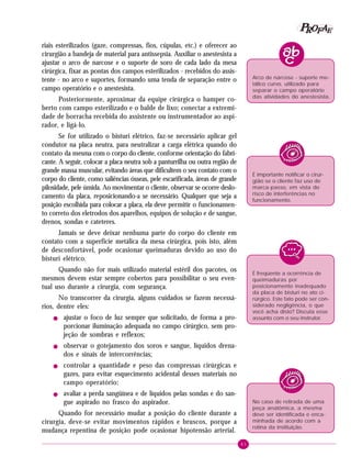 P OFAE
R
riais esterilizados (gaze, compressas, fios, cúpulas, etc.) e oferecer ao
cirurgião a bandeja de material para antissepsia. Auxiliar o anestesista a
ajustar o arco de narcose e o suporte de soro de cada lado da mesa
cirúrgica, fixar as pontas dos campos esterilizados - recebidos do assistente - no arco e suportes, formando uma tenda de separação entre o
campo operatório e o anestesista.

Arco de narcose - suporte metálico curvo, utilizado para
separar o campo operatório
das atividades do anestesista.

Posteriormente, aproximar da equipe cirúrgica o hamper coberto com campo esterilizado e o balde de lixo; conectar a extremidade de borracha recebida do assistente ou instrumentador ao aspirador, e ligá-lo.
Se for utilizado o bisturi elétrico, faz-se necessário aplicar gel
condutor na placa neutra, para neutralizar a carga elétrica quando do
contato da mesma com o corpo do cliente, conforme orientação do fabricante. A seguir, colocar a placa neutra sob a panturrilha ou outra região de
grande massa muscular, evitando áreas que dificultem o seu contato com o
corpo do cliente, como saliências ósseas, pele escarificada, áreas de grande
pilosidade, pele úmida. Ao movimentar o cliente, observar se ocorre deslocamento da placa, reposicionando-a se necessário. Qualquer que seja a
posição escolhida para colocar a placa, ela deve permitir o funcionamento correto dos eletrodos dos aparelhos, equipos de solução e de sangue,
drenos, sondas e cateteres.

É importante notificar o cirurgião se o cliente faz uso de
marca-passo, em vista do
risco de interferências no
funcionamento.

Jamais se deve deixar nenhuma parte do corpo do cliente em
contato com a superfície metálica da mesa cirúrgica, pois isto, além
de desconfortável, pode ocasionar queimaduras devido ao uso do
bisturi elétrico.
Quando não for mais utilizado material estéril dos pacotes, os
mesmos devem estar sempre cobertos para possibilitar o seu eventual uso durante a cirurgia, com segurança.

É freqüente a ocorrência de
queimaduras por
posicionamento inadequado
da placa de bisturi no ato cirúrgico. Este fato pode ser considerado negligência, o que
você acha disto? Discuta esse
assunto com o seu instrutor.

No transcorrer da cirurgia, alguns cuidados se fazem necessários, dentre eles:
!

!

!

!

ajustar o foco de luz sempre que solicitado, de forma a proporcionar iluminação adequada no campo cirúrgico, sem projeção de sombras e reflexos;
observar o gotejamento dos soros e sangue, líquidos drenados e sinais de intercorrências;
controlar a quantidade e peso das compressas cirúrgicas e
gazes, para evitar esquecimento acidental desses materiais no
campo operatório;
avaliar a perda sangüínea e de líquidos pelas sondas e do sangue aspirado no frasco do aspirador.

No caso de retirada de uma
peça anatômica, a mesma
deve ser identificada e encaminhada de acordo com a
rotina da instituição.

Quando for necessário mudar a posição do cliente durante a
cirurgia, deve-se evitar movimentos rápidos e bruscos, porque a
mudança repentina de posição pode ocasionar hipotensão arterial.
41

 