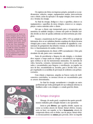 6

Assistência Cirúrgica

Os registros são feitos em impresso próprio, anotando-se os medicamentos, soluções, sangue, equipamentos usados, intercorrências
com o cliente, nome da operação e da equipe cirúrgica, bem como início e término da cirurgia.
Ao final da cirurgia, desliga-se o foco e aparelhos, afasta-se os
equipamentos e aparelhos da mesa cirúrgica, remove-se os campos,
pinças e outros materiais sobre o cliente.
Até que o cliente seja transportado para a recuperação pósanestésica ou unidade cirúrgica, o mesmo não pode ser deixado sozinho devido ao risco de quedas acidentais ou intercorrências pós-cirúrgicas.

A transferência do cliente da
mesa cirúrgica para a maca
requer atenção, tendo em vista que há risco de queda, movimentação de drenos, sonda
e cateteres, bem como queixas de dor. Para minimizar
estes riscos você deve solicitar
o auxílio de outros membros
da equipe, realizando movimentos firmes, sincronizados
e que proporcionem o máximo de conforto e segurança
ao cliente.

Durante a transferência da SO para a RPA, UTI ou unidade de
internação, deve-se ser cuidadoso durante a mudança do cliente da mesa
cirúrgica para a maca, observando a necessidade de agasalhá-lo, a manutenção do gotejamento das infusões venosas, as condições do curativo e o funcionamento de sondas e drenos.
O encaminhamento do cliente à RPA normalmente é feito pelo
circulante da sala, junto com o anestesista.
Antes de providenciar a limpeza da sala cirúrgica, o circulante
deve separar a roupa usada na cirurgia e encaminhá-la ao expurgo
após verificar se não há instrumentais misturados. Os materiais de
vidro, borracha, cortantes, instrumentais e outros devem ser separados e encaminhados para limpeza e esterilização, ou jogados no
saco de lixo, encaminhando-os, lacrados, para o devido setor, sempre respeitando-se as medidas de prevenção de acidentes com pérfurocortantes.
Com relação a impressos, ampolas ou frascos vazios de medicamentos controlados, os mesmos devem ser encaminhados para
os setores determinados.
Ao final da cirurgia, normalmente o cirurgião ou outro
profissional que tenha participado de sua realização informa os
familiares sobre o ato cirúrgico e o estado geral do cliente.

5.3 Tempo cirúrgico
Abrange, de modo geral, a seqüência dos quatro procedimentos realizados pelo cirurgião durante o ato operatório.
Inicia-se pela diérese, que significa dividir, separar ou
cortar os tecidos através do bisturi, bisturi elétrico, tesoura,
serra ou laser; em seguida, se faz a hemostasia, através de
compressão direta com os dedos, uso de pinças, bisturi elétrico (termocautério) ou sutura para prevenir, deter ou impedir
42

 