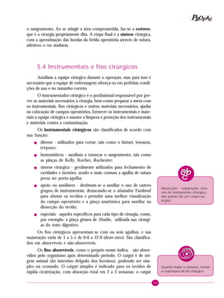 P OFAE
R
o sangramento. Ao se atingir a área comprometida, faz-se a exérese,
que é a cirurgia propriamente dita. A etapa final é a síntese cirúrgica,
com a aproximação das bordas da ferida operatória através de sutura,
adesivos e/ou ataduras.

5.4 Instrumentais e fios cirúrgicos
Auxiliam a equipe cirúrgica durante a operação, mas para isso é
necessário que a equipe de enfermagem ofereça-os em perfeitas condições de uso e no tamanho correto.
O instrumentador cirúrgico é o profissional responsável por prever os materiais necessários à cirurgia, bem como preparar a mesa com
os instrumentais, fios cirúrgicos e outros materiais necessários, ajudar
na colocação de campos operatórios, fornecer os instrumentais e materiais à equipe cirúrgica e manter a limpeza e proteção dos instrumentais
e materiais contra a contaminação.
Os instrumentais cirúrgicos são classificados de acordo com
sua função:
!

!

!

!

!

diérese - utilizados para cortar, tais como o bisturi, tesouras,
trépano;
hemostáticos - auxiliam a estancar o sangramento, tais como
as pinças de Kelly, Kocher, Rochester;
síntese cirúrgica - geralmente utilizados para fechamento de
cavidades e incisões, sendo o mais comum a agulha de sutura
presa no porta-agulha;
apoio ou auxiliares - destinam-se a auxiliar o uso de outros
grupos de instrumentais, destacando-se o afastador Farabeuf
para afastar os tecidos e permitir uma melhor visualização
do campo operatório e a pinça anatômica para auxiliar na
dissecção do tecido;

Dissecção - separação, através de instrumento cirúrgico,
das partes de um corpo ou
órgão.

especiais - aqueles específicos para cada tipo de cirurgia, como,
por exemplo, a pinça gêmea de Abadie, utilizada nas cirurgias do trato digestivo.

Os fios cirúrgicos apresentam-se com ou sem agulhas, e sua
numeração varia de 1 a 5 e de 0-0 a 12-0 (doze-zero). São classificados em absorvíveis e não-absorvíveis.
Os fios absorvíveis, como o próprio nome indica, são absorvidos pelo organismo após determinado período. O catgut é de origem animal (do intestino delgado dos bovinos), podendo ser simples ou cromado. O catgut simples é indicado para os tecidos de
rápida cicatrização, com absorção total em 2 a 3 semanas; o catgut

Quanto maior o número, menor
a espessura do fio cirúrgico.
43

 