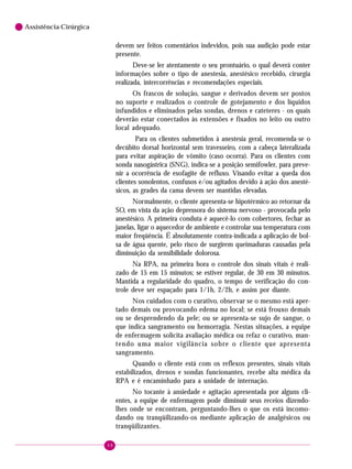 6

Assistência Cirúrgica

devem ser feitos comentários indevidos, pois sua audição pode estar
presente.
Deve-se ler atentamente o seu prontuário, o qual deverá conter
informações sobre o tipo de anestesia, anestésico recebido, cirurgia
realizada, intercorrências e recomendações especiais.
Os frascos de solução, sangue e derivados devem ser postos
no suporte e realizados o controle de gotejamento e dos líquidos
infundidos e eliminados pelas sondas, drenos e cateteres - os quais
deverão estar conectados às extensões e fixados no leito ou outro
local adequado.
Para os clientes submetidos à anestesia geral, recomenda-se o
decúbito dorsal horizontal sem travesseiro, com a cabeça lateralizada
para evitar aspiração de vômito (caso ocorra). Para os clientes com
sonda nasogástrica (SNG), indica-se a posição semifowler, para prevenir a ocorrência de esofagite de refluxo. Visando evitar a queda dos
clientes sonolentos, confusos e/ou agitados devido à ação dos anestésicos, as grades da cama devem ser mantidas elevadas.
Normalmente, o cliente apresenta-se hipotérmico ao retornar da
SO, em vista da ação depressora do sistema nervoso - provocada pelo
anestésico. A primeira conduta é aquecê-lo com cobertores, fechar as
janelas, ligar o aquecedor de ambiente e controlar sua temperatura com
maior freqüência. É absolutamente contra-indicada a aplicação de bolsa de água quente, pelo risco de surgirem queimaduras causadas pela
diminuição da sensibilidade dolorosa.
Na RPA, na primeira hora o controle dos sinais vitais é realizado de 15 em 15 minutos; se estiver regular, de 30 em 30 minutos.
Mantida a regularidade do quadro, o tempo de verificação do controle deve ser espaçado para 1/1h, 2/2h, e assim por diante.
Nos cuidados com o curativo, observar se o mesmo está apertado demais ou provocando edema no local; se está frouxo demais
ou se desprendendo da pele; ou se apresenta-se sujo de sangue, o
que indica sangramento ou hemorragia. Nestas situações, a equipe
de enfermagem solicita avaliação médica ou refaz o curativo, mantendo uma maior vigilância sobre o cliente que apresenta
sangramento.
Quando o cliente está com os reflexos presentes, sinais vitais
estabilizados, drenos e sondas funcionantes, recebe alta médica da
RPA e é encaminhado para a unidade de internação.
No tocante à ansiedade e agitação apresentada por alguns clientes, a equipe de enfermagem pode diminuir seus receios dizendolhes onde se encontram, perguntando-lhes o que os está incomodando ou tranqüilizando-os mediante aplicação de analgésicos ou
tranqüilizantes.
48

 