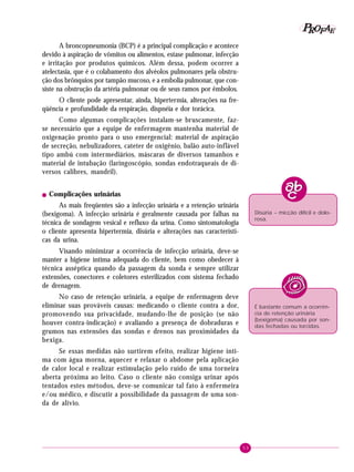 P OFAE
R
A broncopneumonia (BCP) é a principal complicação e acontece
devido à aspiração de vômitos ou alimentos, estase pulmonar, infecção
e irritação por produtos químicos. Além dessa, podem ocorrer a
atelectasia, que é o colabamento dos alvéolos pulmonares pela obstrução dos brônquios por tampão mucoso, e a embolia pulmonar, que consiste na obstrução da artéria pulmonar ou de seus ramos por êmbolos.
O cliente pode apresentar, ainda, hipertermia, alterações na freqüência e profundidade da respiração, dispnéia e dor torácica.
Como algumas complicações instalam-se bruscamente, fazse necessário que a equipe de enfermagem mantenha material de
oxigenação pronto para o uso emergencial: material de aspiração
de secreção, nebulizadores, cateter de oxigênio, balão auto-inflável
tipo ambú com intermediários, máscaras de diversos tamanhos e
material de intubação (laringoscópio, sondas endotraqueais de diversos calibres, mandril).
!

Complicações urinárias

As mais freqüentes são a infecção urinária e a retenção urinária
(bexigoma). A infecção urinária é geralmente causada por falhas na
técnica de sondagem vesical e refluxo da urina. Como sintomatologia
o cliente apresenta hipertermia, disúria e alterações nas características da urina.

Disúria – micção difícil e dolorosa.

Visando minimizar a ocorrência de infecção urinária, deve-se
manter a higiene íntima adequada do cliente, bem como obedecer à
técnica asséptica quando da passagem da sonda e sempre utilizar
extensões, conectores e coletores esterilizados com sistema fechado
de drenagem.
No caso de retenção urinária, a equipe de enfermagem deve
eliminar suas prováveis causas: medicando o cliente contra a dor,
promovendo sua privacidade, mudando-lhe de posição (se não
houver contra-indicação) e avaliando a presença de dobraduras e
grumos nas extensões das sondas e drenos nas proximidades da
bexiga.

É bastante comum a ocorrência de retenção urinária
(bexigoma) causada por sondas fechadas ou torcidas.

Se essas medidas não surtirem efeito, realizar higiene íntima com água morna, aquecer e relaxar o abdome pela aplicação
de calor local e realizar estimulação pelo ruído de uma torneira
aberta próxima ao leito. Caso o cliente não consiga urinar após
tentados estes métodos, deve-se comunicar tal fato à enfermeira
e/ou médico, e discutir a possibilidade da passagem de uma sonda de alívio.

53

 