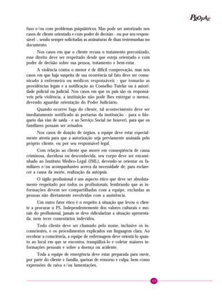 P OFAE
R
fuso e/ou com problemas psiquiátricos. Mas pode ser autorizado nos
casos de cliente orientado e com poder de decisão - ou por seu responsável -, sendo sempre solicitadas as assinaturas de duas testemunhas no
documento.
Nos casos em que o cliente recusa o tratamento preconizado,
esse direito deve ser respeitado desde que esteja orientado e com
poder de decisão sobre sua pessoa, tratamento e bem-estar.
A violência contra o menor é de difícil comprovação, mas nos
casos em que haja suspeita de sua ocorrência tal fato deve ser comunicado à enfermeira ou médicos responsáveis - que tomarão as
providências legais e a notificação ao Conselho Tutelar ou à autoridade policial ou judicial. Nos casos em que os pais são os responsáveis pela violência, a instituição não pode lhes entregar o menor,
devendo aguardar orientação do Poder Judiciário.
Quando ocorrer fuga do cliente, tal acontecimento deve ser
imediatamente notificado às portarias da instituição - para o bloqueio das vias de saída - e ao Serviço Social (se houver), para que os
familiares possam ser avisados.
Nos casos de doação de órgãos, a equipe deve estar especialmente atenta para que a autorização seja previamente assinada pelo
próprio cliente, ou por seu responsável legal.
Com relação ao cliente que morre em conseqüência de causa
criminosa, duvidosa ou desconhecida, seu corpo deve ser encaminhado ao Instituto Médico-Legal (IML), devendo-se orientar os familiares e/ou acompanhantes acerca da necessidade de, para esclarecer a causa da morte, realização da autópsia.
O sigilo profissional é um aspecto ético que deve ser absolutamente respeitado por todos os profissionais, lembrando que as informações devem ser compartilhadas com a equipe, excluídas as
pessoas não diretamente envolvidas com a assistência.
Um outro fator ético é o respeito à situação que levou o cliente a procurar o PS. Independentemente dos valores culturais e morais do profissional, jamais se deve ridicularizar a situação apresentada, nem tecer comentários indevidos.
Todo cliente deve ser chamado pelo nome, inclusive os inconscientes, e os procedimentos explicados em linguagem clara. Ao
recobrar a consciência, a equipe de enfermagem deve orientá-lo quanto ao local em que se encontra, tranqüilizá-lo e coletar maiores informações pessoais e sobre a doença ou acidente.
Toda a equipe de emergência deve estar preparada para ouvir,
por parte do cliente e família, queixas de remorso e culpa, bem como
expressões de raiva e/ou lamentações.

69

 