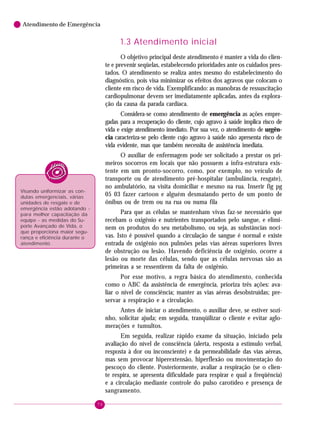 Atendimento de Emergência

1.3 Atendimento inicial
O objetivo principal deste atendimento é manter a vida do cliente e prevenir seqüelas, estabelecendo prioridades ante os cuidados prestados. O atendimento se realiza antes mesmo do estabelecimento do
diagnóstico, pois visa minimizar os efeitos dos agravos que colocam o
cliente em risco de vida. Exemplificando: as manobras de ressuscitação
cardiopulmonar devem ser imediatamente aplicadas, antes da exploração da causa da parada cardíaca.
Considera-se como atendimento de emergência as ações empregadas para a recuperação do cliente, cujo agravo à saúde implica risco de
vida e exige atendimento imediato. Por sua vez, o atendimento de urgência caracteriza-se pelo cliente cujo agravo à saúde não apresenta risco de
vida evidente, mas que também necessita de assistência imediata.
O auxiliar de enfermagem pode ser solicitado a prestar os primeiros socorros em locais que não possuem a infra-estrutura existente em um pronto-socorro, como, por exemplo, no veículo de
transporte ou de atendimento pré-hospitalar (ambulância, resgate),
no ambulatório, na visita domiciliar e mesmo na rua. Inserir fig pg
05 03 fazer cartoon e alguém desmaiando perto de um ponto de
ônibus ou de trem ou na rua ou numa fila

Visando uniformizar as condutas emergenciais, várias
unidades de resgate e de
emergência estão adotando para melhor capacitação da
equipe - as medidas do Suporte Avançado de Vida, o
que proporciona maior segurança e eficiência durante o
atendimento.

Para que as células se mantenham vivas faz-se necessário que
recebam o oxigênio e nutrientes transportados pelo sangue, e eliminem os produtos do seu metabolismo, ou seja, as substâncias nocivas. Isto é possível quando a circulação de sangue é normal e existe
entrada de oxigênio nos pulmões pelas vias aéreas superiores livres
de obstrução ou lesão. Havendo deficiência de oxigênio, ocorre a
lesão ou morte das células, sendo que as células nervosas são as
primeiras a se ressentirem da falta de oxigênio.
Por esse motivo, a regra básica do atendimento, conhecida
como o ABC da assistência de emergência, prioriza três ações: avaliar o nível de consciência; manter as vias aéreas desobstruídas; preservar a respiração e a circulação.
Antes de iniciar o atendimento, o auxiliar deve, se estiver sozinho, solicitar ajuda; em seguida, tranqüilizar o cliente e evitar aglomerações e tumultos.
Em seguida, realizar rápido exame da situação, iniciado pela
avaliação do nível de consciência (alerta, resposta a estímulo verbal,
resposta à dor ou inconsciente) e da permeabilidade das vias aéreas,
mas sem provocar hiperextensão, hiperflexão ou movimentação do
pescoço do cliente. Posteriormente, avaliar a respiração (se o cliente respira, se apresenta dificuldade para respirar e qual a freqüência)
e a circulação mediante controle do pulso carotídeo e presença de
sangramento.
70

 
