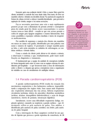P OFAE
R
Somente após essa avaliação inicial é feito o exame físico geral do
cliente, incluindo o controle dos seus sinais vitais. Para tanto, ele deve ser
mantido coberto e deitado em decúbito dorsal. Na ausência de suspeita de
fratura da coluna cervical, a cabeça é mantida lateralizada - para prevenir a
aspiração de vômito, sangue e/ou outras secreções.
Faz-se necessário puncionar uma veia o mais rapidamente
possível, já que com a diminuição da pressão arterial e conseqüente
piora do estado geral do cliente ocorre vasoconstrição e o acesso
venoso torna-se mais difícil – ressalte-se que este acesso permite a
coleta de sangue para tipagem sangüínea e exames laboratoriais, bem
como possibilita a reposição volêmica imediata e início da terapêutica medicamentosa.

Durante o atendimento de
emergência devem ser sempre seguidas as precauçõespadrão, o que evita risco de
infecção para o cliente e a
contaminação acidental do
socorrista. É ainda importante
fazer uso dos equipamentos
de proteção individual (EPI):
luvas, máscara facial, óculos
protetores e avental.

Por medida de segurança, a maioria dos clientes são mantidos
em macas ou camas com grades, identificados por uma pulseira com
nome e número de registro. O prontuário é sempre mantido junto
ao leito, e nele serão anotados os cuidados de enfermagem, as condutas médicas e demais dados.
Como o estado do cliente pode alterar-se de minuto a minuto,
a observação é contínua; o que, resultantemente, pode trazer modificações no diagnóstico e tratamento.
É fundamental que a equipe da unidade de emergência trabalhe
de forma integrada tanto entre si como com as equipes externas de atendimento pré-hospitalar – o que favorecerá tanto a troca de informações
sobre o cliente e a situação que gerou a emergência como a organização
do trabalho no caso de atendimento de múltiplas vítimas.

1.4 Parada cardiorrespiratória (PCR)
A parada cardiorrespiratória (PCR) resulta da cessação dos
movimentos respiratórios e dos batimentos cardíacos, impossibilitando a oxigenação dos órgãos vitais. Suas causas mais freqüentes
são: respiratória (obstrução das vias aéreas, falência respiratória);
circulatória (arritmias, infarto do miocádio); distúrbios metabólicos
(acidose, alcalose, desequilíbrio hidreletrolítico); e ação de drogas
(anestésicos, cloreto de potássio, intoxicação digitálica).
Inicialmente, ocorre uma dificuldade respiratória (fadiga, respiração agônica), causando na seqüência a parada cardíaca – que clinicamente reflete-se pela ausência de pulso. Nos adultos, é
identificada pela ausência de pulso carotídeo; nos bebês, pela ausência de pulso braquial.
Com a interrupção do fluxo sangüíneo cerebral há um quadro de hipóxia que provoca a perda repentina da consciência, de 30
71

 