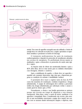 Atendimento de Emergência

Obstrução - posição incorreta da cabeça

Posicionamento da cânula orofaríngea
Posicionamento da cânula nasofaríngea - a cabeça deve
estar inclinada para trás, facilitando sua inserção

metais. Nos casos de aparelho carregado mas não utilizado, o botão de
energia deve ser colocado na escala zero; a seguir, aproximar as superfícies metálicas e pressionar os botões de descarga.
O tratamento medicamentoso faz parte da reanimação
cardiorrespiratória e depende de protocolos de atendimento adotados
nos serviços de emergência. Os profissionais devem manter-se
atualizados e aptos a desenvolver os protocolos do modo mais rápido e seguro.
As funções vitais do cliente são monitoradas durante e após a
RCP; além disso, deve-se estar atento para os cuidados relacionados
com drenagens, infusões e curativos.
Após a estabilização do quadro, o cliente deve ser aquecido e
mantido sob constante observação, haja vista que a hipotermia perpetua as condições de arritmia e instabilidade cardíaca.
O prontuário deve trazer o registro tanto da hora da PCR
como das manobras de reanimação, condutas terapêuticas e drogas
administradas. A equipe de enfermagem deve solicitar a prescrição
médica das drogas administradas por solicitação verbal, e anotar o
estado geral do cliente após a PCR.
Normalmente, o cliente e sua família apresentam-se ansiosos
porque não tiveram um tempo de adaptação a essa situação
emergencial. Além disso, existe o medo da morte, mutilação e/ou
agressões à integridade física. Considerando tais receios, para atender as suas necessidades emocionais a equipe deve manter um contato com os mesmos dando informações simples e objetivas, num
76

 