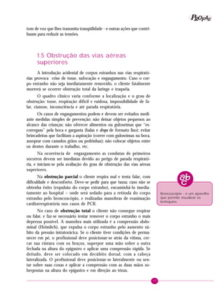 P OFAE
R
tom de voz que lhes transmita tranqüilidade - e outras ações que contribuam para reduzir as tensões.

1.5 Obstrução das vias aéreas
superiores
A introdução acidental de corpos estranhos nas vias respiratórias provoca crise de tosse, sufocação e engasgamento. Caso o corpo estranho não seja imediatamente removido, o cliente fatalmente
morrerá se ocorrer obstrução total da laringe e traquéia.
O quadro clínico varia conforme a localização e o grau de
obstrução: tosse, respiração difícil e ruidosa, impossibilidade de falar, cianose, inconsciência e até parada respiratória.
Os casos de engasgamentos podem e devem ser evitados mediante medidas simples de prevenção: não deixar objetos pequenos ao
alcance das crianças; não oferecer alimentos ou guloseimas que “escorregam” pela boca e garganta (balas e drops de formato liso); evitar
brincadeiras que facilitam a aspiração (correr com guloseimas na boca,
assoprar com canudos grãos ou pedrinhas); não colocar objetos entre
os dentes durante o trabalho, etc.
Na ocorrência de engasgamento as condutas de primeiros
socorros devem ser imediatas devido ao perigo de parada respiratória, e iniciam-se pela avaliação do grau de obstrução das vias aéreas
superiores.
Na obstrução parcial o cliente respira mal e tenta falar, com
dificuldade e desconforto. Deve-se pedir para que tussa; caso não se
obtenha êxito (expulsão do corpo estranho), encaminhá-lo imediatamente ao hospital – onde será sedado para a retirada do corpo
estranho pelo broncoscópio, e realizadas manobras de reanimação
cardiorrespiratória nos casos de PCR.

Broncoscópio - é um aparelho
que permite visualizar os
brônquios.

No caso de obstrução total o cliente não consegue respirar
ou falar, e faz-se necessário tentar remover o corpo estranho o mais
depressa possível. A manobra mais utilizada é a compressão abdominal (Heimlich), que expulsa o corpo estranho pelo aumento súbito da pressão intratorácica. Se o cliente tiver condições de permanecer em pé, o profissional deve posicionar-se atrás da vítima, cercar sua cintura com os braços, superpor uma mão sobre a outra
fechada na altura do epigastro e aplicar uma compressão rápida. Se
deitado, deve ser colocado em decúbito dorsal, com a cabeça
lateralizada. O profissional deve posicionar-se lateralmente ou sentar sobre suas coxas e aplicar a compressão com as duas mãos sobrepostas na altura do epigastro e em direção ao tórax.
77

 
