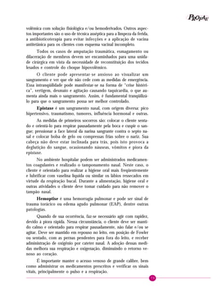 P OFAE
R
volêmica com solução fisiológica e/ou hemoderivados. Outros aspectos importantes são o uso de técnica asséptica para a limpeza da ferida,
a antibioticoterapia para evitar infecções e a aplicação de vacina
antitetânica para os clientes com esquema vacinal incompleto.
Todos os casos de amputação traumática, esmagamento ou
dilaceração de membros devem ser encaminhados para uma unidade cirúrgica em vista da necessidade de reconstituição dos tecidos
lesados e controle do choque hipovolêmico.
O cliente pode apresentar-se ansioso ao visualizar um
sangramento e ver que ele não cede com as medidas de emergência.
Essa intranqüilidade pode manifestar-se na forma de “crise histérica”, vertigem, desmaio e agitação causando taquicardia, o que aumenta ainda mais o sangramento. Assim, é fundamental tranqüilizálo para que o sangramento possa ser melhor controlado.
Epistaxe é um sangramento nasal, com origem diversa: pico
hipertensivo, traumatismo, tumores, influência hormonal e outras.
As medidas de primeiros socorros são: colocar o cliente sentado e orientá-lo para respirar pausadamente pela boca e cuspir o sangue; pressionar a face lateral da narina sangrante contra o septo nasal e colocar bolsa de gelo ou compressas frias sobre o nariz. Sua
cabeça não deve estar inclinada para trás, pois isto provoca a
deglutição do sangue, ocasionando náuseas, vômitos e piora da
epistaxe.
No ambiente hospitalar podem ser administrados medicamentos coagulantes e realizado o tamponamento nasal. Neste caso, o
cliente é orientado para realizar a higiene oral mais freqüentemente
e lubrificar com vaselina líquida ou similar os lábios ressecados em
virtude da respiração bucal. Durante a alimentação, higiene oral e
outras atividades o cliente deve tomar cuidado para não remover o
tampão nasal.
Hemoptise é uma hemorragia pulmonar e pode ser sinal de
trauma torácico ou edema agudo pulmonar (EAP), dentre outras
patologias.
Quando de sua ocorrência, faz-se necessário agir com rapidez,
devido à piora rápida. Nessa circunstância, o cliente deve ser mantido calmo e orientado para respirar pausadamente, não falar e/ou se
agitar. Deve ser mantido em repouso no leito, em posição de Fowler
ou sentado, com as pernas pendentes para fora do leito, e receber
administração de oxigênio por cateter nasal. A adoção dessas medidas melhora sua respiração e oxigenação, diminuindo o retorno venoso ao coração.
É importante manter o acesso venoso de grande calibre, bem
como administrar os medicamentos prescritos e verificar os sinais
vitais, principalmente o pulso e a respiração.
79

 