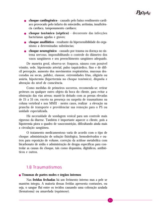 P OFAE
R
!

!

!

!

choque cardiogênico - causado pelo baixo rendimento cardíaco provocado pelo infarto do miocárdio, arritmias, insuficiência cardíaca, tamponamento cardíaco;
choque toxêmico (séptico) - decorrente das infecções
bacterianas agudas e graves;
choque anafilático - resultante da hipersensibilidade do organismo a determinadas substâncias;
choque neurogênico - causado por trauma ou doença no sistema nervoso, impossibilitando o controle do diâmetro dos
vasos sangüíneos e seu preenchimento sangüíneo adequado.

De maneira geral, observa-se: fraqueza, náusea com possível
vômito, sede, hipotensão arterial, pulso taquicárdico, fino e de difícil percepção, aumento dos movimentos respiratórios, mucosas descoradas ou secas, palidez, cianose, extremidades frias, oligúria ou
anúria, hipotermia (hipertermia no choque toxêmico), dispnéia e
alteração do nível de consciência.
Como medidas de primeiros socorros, recomenda-se: retirar
próteses ou qualquer outro objeto da boca do cliente, para evitar a
obstrução das vias aéreas; mantê-lo deitado com as pernas elevadas
de 25 a 35 cm, exceto na presença ou suspeita de traumatismo na
coluna vertebral e nos MMII - nestes casos, realizar a elevação na
prancha de transporte e providenciar sua remoção para o PS ou
unidade especializada.
Há necessidade de sondagem vesical para um controle mais
rigoroso da diurese. Também é importante aquecer o cliente, pois a
hipotermia piora o quadro de vasoconstrição, dificultando ainda mais
a circulação sangüínea.
O tratamento medicamentoso varia de acordo com o tipo de
choque: administração de solução fisiológica, hemoderivados e outros para reposição de volume, correção da acidose metabólica com
bicarbonato de sódio e administração de drogas específicas para controlar as causas do choque, tais como dopamina, digitálicos, antibióticos e outros.

1.8 Traumatismos
!

Traumas de partes moles e órgãos internos

Nas feridas fechadas há um ferimento interno mas a pele se
mantém íntegra. A maioria dessas feridas apresenta contusões, ou
seja, o sangue flui entre os tecidos causando uma coloração azulada
(hematoma) ou amarelada (equimose).
81

 