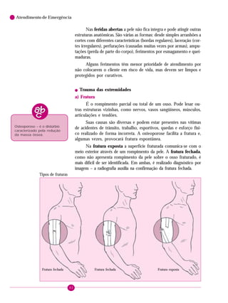 Atendimento de Emergência

Nas feridas abertas a pele não fica íntegra e pode atingir outras
estruturas anatômicas. São várias as formas: desde simples arranhões a
cortes com diferentes características (bordas regulares), laceração (cortes irregulares), perfurações (causadas muitas vezes por armas), amputações (perda de parte do corpo), ferimentos por esmagamento e queimaduras.
Alguns ferimentos têm menor prioridade de atendimento por
não colocarem o cliente em risco de vida, mas devem ser limpos e
protegidos por curativos.
!

Trauma das extremidades

a) Fratura
É o rompimento parcial ou total de um osso. Pode lesar outras estruturas vizinhas, como nervos, vasos sangüíneos, músculos,
articulações e tendões.
Suas causas são diversas e podem estar presentes nas vítimas
de acidentes de trânsito, trabalho, esportivos, quedas e esforço físico realizado de forma incorreta. A osteoporose facilita a fratura e,
algumas vezes, provocará fratura espontânea.

Osteoporose – é o distúrbio
caracterizado pela redução
da massa óssea.

Na fratura exposta a superfície fraturada comunica-se com o
meio exterior através de um rompimento da pele. A fratura fechada,
como não apresenta rompimento da pele sobre o osso fraturado, é
mais difícil de ser identificada. Em ambas, é realizado diagnóstico por
imagem – a radiografia auxilia na confirmação da fratura fechada.
Tipos de fraturas

Fratura fechada

Fratura fechada

82

Fratura exposta

 