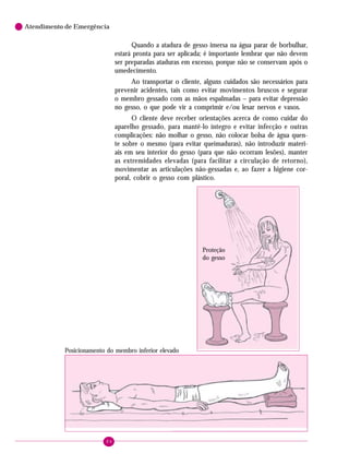 Atendimento de Emergência

Quando a atadura de gesso imersa na água parar de borbulhar,
estará pronta para ser aplicada; é importante lembrar que não devem
ser preparadas ataduras em excesso, porque não se conservam após o
umedecimento.
Ao transportar o cliente, alguns cuidados são necessários para
prevenir acidentes, tais como evitar movimentos bruscos e segurar
o membro gessado com as mãos espalmadas – para evitar depressão
no gesso, o que pode vir a comprimir e/ou lesar nervos e vasos.
O cliente deve receber orientações acerca de como cuidar do
aparelho gessado, para mantê-lo íntegro e evitar infecção e outras
complicações: não molhar o gesso, não colocar bolsa de água quente sobre o mesmo (para evitar queimaduras), não introduzir materiais em seu interior do gesso (para que não ocorram lesões), manter
as extremidades elevadas (para facilitar a circulação de retorno),
movimentar as articulações não-gessadas e, ao fazer a higiene corporal, cobrir o gesso com plástico.

Proteção
do gesso

Posicionamento do membro inferior elevado

84

 
