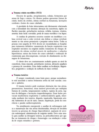 P OFAE
R
!

Trauma crânio-encefálico (TCE)

Decorre de quedas, atropelamentos, colisão, ferimentos por
armas de fogo e outros. Os clientes podem apresentar fratura de
crânio, lesões do cérebro, edema cerebral ou hematoma, lacerações
cerebrais e lesões do couro cabeludo.
A gravidade da lesão intracraniana está diretamente relacionada
com a intensidade dos sintomas: alteração da consciência, rigidez ou
flacidez muscular, perturbações motoras, cefaléia, tonturas, vômitos,
amnésia, lesão facial, convulsão, perda de massa encefálica e/ou líquor.
A conduta de primeiros socorros consiste em imobilizar a coluna cervical com o colar cervical, não dobrar a coluna vertebral,
manter as vias aéreas permeáveis e pesquisar outras lesões. Todas as
pessoas com suspeita de TCE devem ser encaminhadas ao hospital,
para tratamento definitivo: manutenção da função respiratória com
respirador mecânico ou oxigênio úmido; tratamento do choque; diminuição do edema cerebral através de medicações e soluções
hipertônicas; sutura das lesões do couro cabeludo e realização de
craniotomia para descompressão, correção de afundamento ou drenagem de hematomas.
O cliente deve ser constantemente avaliado quanto ao nível de
consciência, tônus muscular, perturbações motoras, alterações pupilares
e presença de convulsões. Esses dados auxiliam na localização, diagnóstico, prognóstico e avaliação da melhoria do dano cerebral.
!

Trauma torácico

É sempre considerado como lesão grave, porque normalmente está associado a outros ferimentos sérios da rede vascular, coração e pulmões.
O trauma torácico pode ocasionar obstrução das vias aéreas,
pneumotórax, hemotórax, tórax instável provocado por múltiplas
fraturas de costelas, tamponamento cardíaco, ruptura da aorta, ruptura do diafragma e lacerações traqueobrônquicas. Essas lesões provocam insuficiência respiratória e cardiocirculatória aguda, observadas mediante dor torácica, dispnéia, taquicardia, hipotensão arterial, batimentos de asa de nariz, cianose, inquietação, perda da consciência e parada cardiorrespiratória.
No atendimento emergencial, o auxiliar de enfermagem realiza a manutenção das vias aéreas desobstruídas, elevação do decúbito
(exceto na presença de choque hipovolêmico), aspiração de secreção endotraqueal, administração de oxigênio úmido. Deve estar atento para auxiliar na drenagem torácica, na pericardiocentese por agulha, no tratamento do choque e hemorragia e na entubação e retirada de corpos estranhos e próteses.

Pericardiocentese por agulha
– é a introdução de agulha de
punção no pericárdio para a
retirada de sangue.
87

 