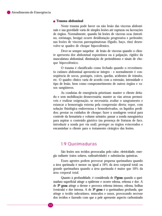 Atendimento de Emergência
!

Trauma abdominal

Neste trauma pode haver ou não lesão das vísceras abdominais e sua gravidade varia de simples lesões até rupturas ou lacerações
de órgãos. Normalmente, quando há lesões de vísceras ocas (intestino, estômago, bexiga) ocorre desidratação progressiva e peritonite;
nas lesões de vísceras parenquimatosas (fígado, baço, rins) desenvolve-se quadro de choque hipovolêmico.
Deve-se sempre suspeitar de lesão de vísceras quando o cliente apresenta dor abdominal espontânea ou à palpação, rigidez da
musculatura abdominal, diminuição de peristaltismo e sinais de choque hipovolêmico.
O trauma é classificado como fechado quando o revestimento cutâneo abdominal apresenta-se íntegro - e normalmente é conseqüência de socos, pontapés, coices, quedas, acidentes de trânsito,
etc. O quadro clínico varia de acordo com a extensão, intensidade e
tipo de lesão, bem como comprometimento de outros órgãos e vasos sangüíneos.
As condutas de emergência priorizam: manter o cliente deitado e sem mobilização desnecessária; manter as vias aéreas permeáveis e realizar oxigenação, se necessária; avaliar o sangramento e
estancar a hemorragia externa pela compressão direta; repor, com
solução fisiológica endovenosa e hemoderivados, os líquidos perdidos; prestar os cuidados de choque; fazer a sondagem vesical para
controle da hematúria e volume urinário; passar a sonda nasogástrica
para aspirar o conteúdo gástrico (na presença de fraturas de face,
introduzir a sonda por via oral); proteger os órgãos eviscerados e
encaminhar o cliente para o tratamento cirúrgico das lesões.

1.9 Queimaduras
São lesões nos tecidos provocadas pelo calor, eletricidade, energia radiante (raios solares, radioatividade) e substâncias químicas.
Esses agentes podem provocar pequena queimadura quando
a área queimada é menor ou igual a 10% da área corporal total; ou
grande queimadura quando a área queimada é maior que 10% da
área corporal total.
Quanto à profundidade, é considerada de 1ºgrau quando a queimadura superficial atinge a epiderme e ocorre edema, eritema e dor. A
de 2º grau atinge a derme e provoca eritema intenso, edema, bolhas
(vesícula) e dor intensa. A de 3º grau é a queimadura profunda, que
atinge o tecido subcutâneo, músculos e ossos, provocando necrose
dos tecidos e fazendo com que a pele apresente aspecto carbonizado
88

 