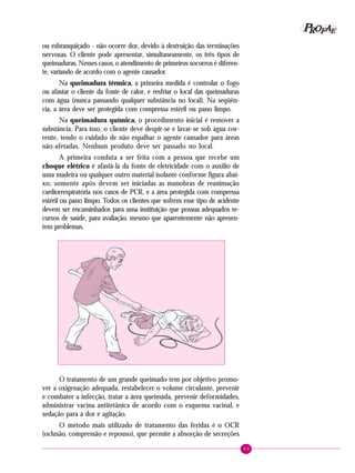 P OFAE
R
ou esbranquiçado - não ocorre dor, devido à destruição das terminações
nervosas. O cliente pode apresentar, simultaneamente, os três tipos de
queimaduras. Nesses casos, o atendimento de primeiros socorros é diferente, variando de acordo com o agente causador.
Na queimadura térmica, a primeira medida é controlar o fogo
ou afastar o cliente da fonte de calor, e resfriar o local das queimaduras
com água (nunca passando qualquer substância no local). Na seqüência, a área deve ser protegida com compressa estéril ou pano limpo.
Na queimadura química, o procedimento inicial é remover a
substância. Para isso, o cliente deve despir-se e lavar-se sob água corrente, tendo o cuidado de não espalhar o agente causador para áreas
não-afetadas. Nenhum produto deve ser passado no local.
A primeira conduta a ser feita com a pessoa que recebe um
choque elétrico é afastá-la da fonte de eletricidade com o auxílio de
uma madeira ou qualquer outro material isolante conforme figura abaixo; somente após devem ser iniciadas as manobras de reanimação
cardiorrespiratória nos casos de PCR, e a área protegida com compressa
estéril ou pano limpo. Todos os clientes que sofrem esse tipo de acidente
devem ser encaminhados para uma instituição que possua adequados recursos de saúde, para avaliação, mesmo que aparentemente não apresentem problemas.

O tratamento de um grande queimado tem por objetivo promover a oxigenação adequada, restabelecer o volume circulante, prevenir
e combater a infecção, tratar a área queimada, prevenir deformidades,
administrar vacina antitetânica de acordo com o esquema vacinal, e
sedação para a dor e agitação.
O método mais utilizado de tratamento das feridas é o OCR
(oclusão, compressão e repouso), que permite a absorção de secreções
89

 