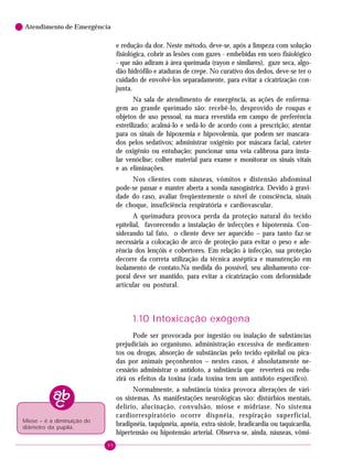 Atendimento de Emergência

e redução da dor. Neste método, deve-se, após a limpeza com solução
fisiológica, cobrir as lesões com gazes - embebidas em soro fisiológico
- que não adiram à área queimada (rayon e similares), gaze seca, algodão hidrófilo e ataduras de crepe. No curativo dos dedos, deve-se ter o
cuidado de envolvê-los separadamente, para evitar a cicatrização conjunta.
Na sala de atendimento de emergência, as ações de enfermagem ao grande queimado são: recebê-lo, desprovido de roupas e
objetos de uso pessoal, na maca revestida em campo de preferência
esterilizado; acalmá-lo e sedá-lo de acordo com a prescrição; atentar
para os sinais de hipoxemia e hipovolemia, que podem ser mascarados pelos sedativos; administrar oxigênio por máscara facial, cateter
de oxigênio ou entubação; puncionar uma veia calibrosa para instalar venóclise; colher material para exame e monitorar os sinais vitais
e as eliminações.
Nos clientes com náuseas, vômitos e distensão abdominal
pode-se passar e manter aberta a sonda nasogástrica. Devido à gravidade do caso, avaliar freqüentemente o nível de consciência, sinais
de choque, insuficiência respiratória e cardiovascular.
A queimadura provoca perda da proteção natural do tecido
epitelial, favorecendo a instalação de infecções e hipotermia. Considerando tal fato, o cliente deve ser aquecido – para tanto faz-se
necessária a colocação de arco de proteção para evitar o peso e aderência dos lençóis e cobertores. Em relação à infecção, sua proteção
decorre da correta utilização da técnica asséptica e manutenção em
isolamento de contato.Na medida do possível, seu alinhamento corporal deve ser mantido, para evitar a cicatrização com deformidade
articular ou postural.

1.10 Intoxicação exógena
Pode ser provocada por ingestão ou inalação de substâncias
prejudiciais ao organismo, administração excessiva de medicamentos ou drogas, absorção de substâncias pelo tecido epitelial ou picadas por animais peçonhentos – nestes casos, é absolutamente necessário administrar o antídoto, a substância que reverterá ou reduzirá os efeitos da toxina (cada toxina tem um antídoto específico).
Normalmente, a substância tóxica provoca alterações de vários sistemas. As manifestações neurológicas são: distúrbios mentais,
delírio, alucinação, convulsão, miose e midríase. No sistema
cardiorrespiratório ocorre dispnéia, respiração superficial,
bradipnéia, taquipnéia, apnéia, extra-sístole, bradicardia ou taquicardia,
hipertensão ou hipotensão arterial. Observa-se, ainda, náuseas, vômi-

Miose – é a diminuição do
diâmetro da pupila.
90

 