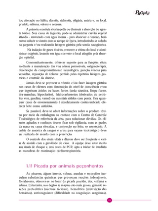 P OFAE
R
tos, alteração no hálito, diarréia, sialorréia, oligúria, anúria e, no local,
prurido, eritema, edema e necrose.
A primeira conduta visa impedir ou diminuir a absorção do agente tóxico. Nos casos de ingestão, pode-se administrar carvão vegetal
ativado - misturado com água morna - para absorver o veneno, bem
como induzir o vômito com o xarope de Ipeca, introduzindo-se o dedo
na garganta e/ou realizando lavagem gástrica pela sonda nasogástrica.
Na inalação de gases tóxicos, remover a vítima do local e administrar oxigênio, lavando em água corrente o local atingido pela absorção epitelial.
Concomitantemente, oferecer suporte para as funções vitais
mediante a manutenção das vias aéreas permeáveis, oxigenoterapia,
observação de comprometimento neurológico, punção venosa para
venóclise, reposição de volume perdido pelas repetidas lavagens gástricas e controle da diurese.
Jamais deve-se provocar o vômito e/ou fazer lavagem gástrica
nos casos de clientes com diminuição do nível de consciência e/ou
que ingeriram ácidos ou bases fortes (soda cáustica, limpa-forno,
tira-manchas, hipoclorito), hidrocarbonetos (derivados do petróleo: éter, gasolina, varsol) ou materiais sólidos com ponta. Para quaisquer casos de envenenamento é absolutamente contra-indicado oferecer leite como antídoto.
Se possível, deve-se obter informações sobre o produto tóxico por meio da embalagem ou contato com o Centro de Controle
Toxicológico de referência da área, para solucionar dúvidas. Os clientes agitados e confusos devem ficar sob vigilância, com as grades
da maca ou cama elevadas, e contenção no leito, se necessário. A
coleta de amostra de sangue e urina para exame toxicológico deve
ser realizada de acordo com a prescrição.
O controle dos sinais vitais e diurese deve ser freqüente e variar de acordo com a gravidade do caso. A equipe deve estar atenta
aos sinais de choque e, nos casos de PCR, apta a iniciar de imediato
as manobras de reanimação cardiorrespiratória.

1.11 Picada por animais peçonhentos
Ao picarem, alguns insetos, cobras, aranhas e escorpiões inoculam substâncias químicas que provocam reações indesejáveis.
Geralmente, observa-se no local da picada prurido, dor, eritema e
edema. Entretanto, nos órgãos as reações são mais graves, gerando reações proteolítica (necrose tecidual), hemolítica (destruição das
hemácias), anticoagulante (dificuldade na coagulação sangüínea),
91

 