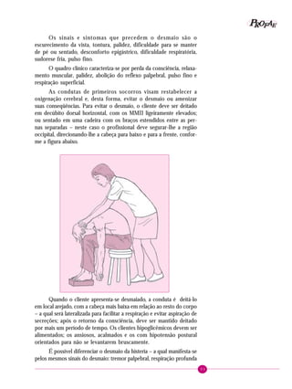 P OFAE
R
Os sinais e sintomas que precedem o desmaio são o
escurecimento da vista, tontura, palidez, dificuldade para se manter
de pé ou sentado, desconforto epigástrico, dificuldade respiratória,
sudorese fria, pulso fino.
O quadro clínico caracteriza-se por perda da consciência, relaxamento muscular, palidez, abolição do reflexo palpebral, pulso fino e
respiração superficial.
As condutas de primeiros socorros visam restabelecer a
oxigenação cerebral e, desta forma, evitar o desmaio ou amenizar
suas conseqüências. Para evitar o desmaio, o cliente deve ser deitado
em decúbito dorsal horizontal, com os MMII ligeiramente elevados;
ou sentado em uma cadeira com os braços estendidos entre as pernas separadas – neste caso o profissional deve segurar-lhe a região
occipital, direcionando-lhe a cabeça para baixo e para a frente, conforme a figura abaixo.

Quando o cliente apresenta-se desmaiado, a conduta é deitá-lo
em local arejado, com a cabeça mais baixa em relação ao resto do corpo
– a qual será lateralizada para facilitar a respiração e evitar aspiração de
secreções; após o retorno da consciência, deve ser mantido deitado
por mais um período de tempo. Os clientes hipoglicêmicos devem ser
alimentados; os ansiosos, acalmados e os com hipotensão postural
orientados para não se levantarem bruscamente.
É possível diferenciar o desmaio da histeria – a qual manifesta-se
pelos mesmos sinais do desmaio: tremor palpebral, respiração profunda
93

 