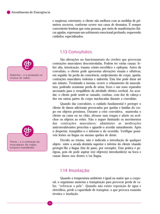 Atendimento de Emergência

e suspirosa; entretanto, o cliente não melhora com as medidas de primeiros socorros, conforme ocorre nos casos de desmaios. É sempre
conveniente lembrar que estas pessoas, por meio de manifestações físicas agudas, expressam um sofrimento emocional profundo, requerendo
cuidados especializados.

1.13 Convulsões
São alterações no funcionamento do cérebro que provocam
contrações musculares descontroladas. Podem ter várias causas: febre alta, intoxicação, trauma crânio-encefálico e epilepsia. Antes da
convulsão, o cliente pode apresentar alterações visuais e olfativas;
em seguida, há perda da consciência, enrijecimento do corpo, apnéia,
contrações musculares violentas e sialorréia. Esta fase pode durar até
um minuto. Terminada a mesma, ocorre o relaxamento da musculatura, podendo ocasionar perda de urina, fezes e um sono reparador
necessário para o reequilíbrio da atividade elétrica cerebral. Ao acordar, o cliente pode sentir-se cansado, confuso, com dor de cabeça e
dor em outras partes do corpo machucadas durante a convulsão.

Sialorréia – é a produção excessiva de saliva.

Quando das convulsões, o cuidado fundamental é proteger o
cliente de danos adicionais provocados por quedas e batidas do corpo em objetos próximos. Durante a crise convulsiva, mantenha o
cliente na cama ou no chão, afrouxe suas roupas e afaste ou acolchoe os objetos ao redor. Não o segure limitando os movimentos
das contrações musculares; administre as medicações
anticonvulsivantes prescritas e aguarde-o acordar naturalmente. Após
o despertar, tranqüilize-o e informe-o do ocorrido. Verifique possíveis lesões na língua ou mesmo quebra de dente.
Devido ao trismo, não é indicada a introdução de qualquer
objeto entre a arcada dentária superior e inferior do cliente visando
proteger-lhe a língua (tira de pano, por exemplo). Esta prática é perigosa, pois ele pode aspirar o(s) objeto(s) introduzido(s) na boca e
causar danos nos dentes e/ou língua.

Trismo – é a contração da
musculatura da região
temporo-mandibular.

1.14 Insolação
Quando a temperatura ambiente é igual ou maior que a corporal, o organismo aumenta a transpiração para provocar perda de calor, “refrescar a pele”. Quando não existe reposição de água e
eletrólitos, perde a capacidade de transpirar, o que provoca exaustão
térmica e insolação.
94

 