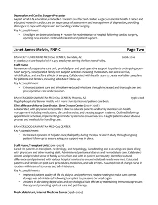 Depressionand Cardiac SurgeryPresenter
As part of M.S.N.education,conductedresearch on effectsof cardiac surgery on mental health. Trainedand
educatednurses in cardiac care on importance of assessment and managementof depression, providing
strategies to cope with depression surrounding cardiac surgery.
Key Accomplishment
▪ Shedlight on depression being #1reason for readmittance to hospital following cardiac surgery,
opening new area for continued researchand patient support.
Janet James-Melvin, FNP-C Page Two
BANNER THUNDERBIRD MEDICAL CENTER, Glendale, AZ 2008–2010
513-bedacute-care hospitalwith2,900 employeesserving theNorthwest Valley.
Staff Nurse
As member of progressive care unit, provided pre- and post-operative support to patients undergoing open-
heart surgery. Incorporated family into support activities including medication, diet and exercise,
rehabilitation, and ancillary effectsof surgery.Collaborated with health team to create workable care plans
for patients and families, including scheduledfollow-up.
Key Accomplishment
▪ Enhancedpatient care and effectivelyreducedinfections through increasedand thorough pre-and
post-operative care and education.
BANNER GOOD SAMARITANMEDICAL CENTER, Phoenix, AZ 1998–2008
Flagshiphospitalof Banner Health,with more than650licensed patient-carebeds.
ClinicalResearchNurse Coordinator, LiverDisease Center (2007–2008)
Collaborated with physician in hepatitis C clinic to educate patients and family members on health
management including medications, diet and exercise,andcreating support systems. Outlined follow-up
appointment schedule,implementing reminder systems to ensure success. Taught patients about disease
process and methods for handling care.
BANNERGOOD SAMARITANMEDICALCENTER
Key Accomplishment
▪ Decreasedepisodes of hepatic encephalopathy during medical researchstudy through ongoing
patient follow-up to ensure adequate support was in place.
Staff Nurse,Transplant Unit (2004–2007)
Cared for patients in transplant, nephrology, and hepatology, coordinating and executingcare plans along
with physicians and other nursing staff. Administered peritoneal dialysis and hemodialysis care. Celebrated
donors and provided sense of family across floor and with in-patient community. Identified cultural
differencesand partnered with various hospital services to ensure individual needs were met. Educated
patients and families on post-care procedures,medicines,and side effects. Assumed role of charge nurse in
rotation with team of 15 nurses and administrators.
Key Accomplishments
▪ Improved patient quality of life via dialysis and performed routine testing to make sure correct
dosage was administered following transplant to preserve donated organ.
▪ Assisted in alleviating depression and psychological side effectsby maintaining immunosuppressant
therapy and promoting spiritual care and pet therapy.
MedicalAssistant, Internal Medicine Center (1998–2004)
 
