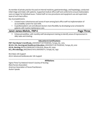 As member of private practice focused on internal medicine,gastroenterology, and hepatology, conducted
initial triage and intake with patients. Supported medical office staff and conferred to ensure medical plans
were on target for individual issues. Trained staff on new procedures and equipment use and supervised
team of six in back office.
Key Accomplishments
▪ Created more cohesivenessand sense of team among back-office staff via implementation of
accountability system for eachshift.
▪ Expeditedpatient care and allowed doctors more flexibility by developing nurse schedule for
patients with routine maintenance care.
Janet James-Melvin, FNP-C Page Three
 Enhancedworkflow with monthly staff-development training to identify areas of improvement in
daily tasks and charting.
Education & Certifications
FNP Post Master’s Certificate,UNIVERSITYOF PHOENIX, Tempe,AZ, 2015
M.S.N. /Ed., Nursingand Healthcare Education, UNIVERSITYOF PHOENIX, Tempe,AZ,2010
A.S.N.,Nursing, MESACOMMUNITYCOLLEGE, Mesa,AZ,2004
B.S.,Microbiology, ARIZONASTATEUNIVERSITY,Tempe,AZ,1997
BLS:Basic Life Support
ACLS: AdvancedCardiovascular Life Support
__________________________________________________________________________________________
Affiliations
Sigma Theta TauNational Honor’s Society of Nursing
Black Nurses Association
American Association of Nurse Practitioners
Autism Speaks
 