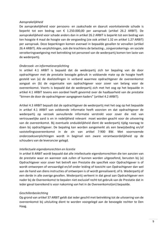 Aansprakelijkheid
De aansprakelijkheid voor persoons- en zaakschade en daaruit voortvloeiende schade is
beperkt tot een bedrag van € 1.250.000,00 per aanspraak (artikel 26.2 ARBIT). De
aansprakelijkheid voor schade anders dan in artikel 26.2 ARBIT is beperkt tot een bedrag van
ten hoogste 4 maal de hoogte van de vergoeding (zie ook artikel 1.32 en artikel 1.27 ARBIT)
per aanspraak. Deze beperkingen komen evenwel in bepaalde gevallen te vervallen (artikel
26.4 ARBIT). Alle verplichtingen, ook die krachtens de belasting-, zorgverzekerings- en sociale
verzekeringswetgeving met betrekking tot personeel van de wederpartij komen ten laste van
de wederpartij.
Onderzoek- en informatieverplichting
In artikel 4.1 ARBIT is bepaald dat de wederpartij zich ter bepaling van de door
opdrachtgever met de prestatie beoogde gebruik in voldoende mate op de hoogte heeft
gesteld van (a) de doelstellingen in verband waarmee opdrachtgever de overeenkomst
aangaat en (b) de organisatie van opdrachtgever voor zover van belang voor de
overeenkomst. Voorts is bepaald dat de wederpartij zich met het oog op het bepaalde in
artikel 4.1 ARBIT tevens een oordeel heeft gevormd over de haalbaarheid van de prestatie
“binnen de door de opdrachtgever aangegeven kaders” (artikel 4.2 ARBIT).
Artikel 4.3 ARBIT bepaalt dat de opdrachtgever de wederpartij met het oog op het bepaalde
in artikel 4.1 ARBIT van voldoende informatie heeft voorzien en dat opdrachtgever de
wederpartij op verzoek aanvullende informatie verstrekt voor zover die niet van
vertrouwelijke aard is en in redelijkheid relevant moet worden geacht voor de uitvoering
van de overeenkomst. Bij eventuele onduidelijkheid dient de wederpartij tijdig navraag te
doen bij opdrachtgever. De bepaling kan worden aangemerkt als een bewijsbeding en/of
vaststellingsovereenkomst in de zin van artikel 7:900 BW. Met voornoemde
onderzoeksverplichtingen wordt in beginsel een zware verantwoordelijkheid op de
schouders van de leverancier gelegd.
Intellectuele eigendomsrechten en licentie
In artikel 8 ARBIT wordt bepaald dat alle intellectuele eigendomsrechten die ten aanzien van
de prestatie waar en wanneer ook zullen of kunnen worden uitgeoefend, berusten bij (a)
Opdrachtgever voor zover het betreft een Prestatie die specifiek voor Opdrachtgever is of
wordt ontworpen of vervaardigd en/of onder leiding of toezicht van Opdrachtgever dan wel
aan de hand van diens instructies of ontwerpen is of wordt gerealiseerd; of b. Wederpartij of
een derde in alle overige gevallen. Wederpartij verleent in dat geval aan Opdrachtgever een
nader bij de Overeenkomst te bepalen niet exclusief recht tot gebruik van de Prestatie dat in
ieder geval toereikend is voor nakoming van het in de Overeenkomst(en) bepaalde.
Geschillenbeslechting
Op grond van artikel 37 ARBIT geldt dat ieder geschil met betrekking tot de uitvoering van de
overeenkomst bij uitsluiting dient te worden voorgelegd aan de bevoegde rechter te Den
Haag.

9

 