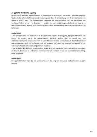 Zorgplicht: Wettelijke regeling
De zorgplicht van een opdrachtnemer is opgenomen in artikel 401 van boek 7 van het Burgerlijk
Wetboek. De reikwijdte hiervan wordt mede bepaald door de omschrijving van de overeenkomst van
opdracht (7:400 BW). De overeenkomst verplicht de opdrachtnemer tot het verrichten van
werkzaamheden: er is – in beginsel - sprake van een inspanningsverbintenis, en dus geen
resultaatverbintenis waarbij de schuldenaar gehouden is een bepaalde prestatie (bepaald resultaat)
te leveren.
Artikel 7:400
1. De overeenkomst van opdracht is de overeenkomst waarbij de ene partij, de opdrachtnemer, zich
jegens de andere partij, de opdrachtgever, verbindt anders dan op grond van een
arbeidsovereenkomst werkzaamheden te verrichten die in iets anders bestaan dan het tot stand
brengen van een werk van stoffelijke aard, het bewaren van zaken, het uitgeven van werken of het
vervoeren of doen vervoeren van personen of zaken.
2. De artikelen 401-412 zijn, onverminderd artikel 413, van toepassing, tenzij iets anders voortvloeit
uit de wet, de inhoud of aard van de overeenkomst van opdracht of van een andere rechtshandeling,
of de gewoonte.
Artikel 7:401
De opdrachtnemer moet bij zijn werkzaamheden de zorg van een goed opdrachtnemer in acht
nemen.

107

 