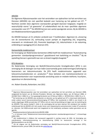 ARVODI
De Algemene Rijksvoorwaarden voor het verstrekken van opdrachten tot het verrichten van
Diensten (ARVODI) zijn niet specifiek bedoeld voor hantering op het gebied van ICT. 19
Nochtans worden deze algemene voorwaarden geregeld daarvoor toegepast, mogelijk en
waarschijnlijk vooral “uit gewoonte” of onbekendheid met de meer specifieke algemene
voorwaarden voor ICT.20 De ARVODI kennen een aantal opvolgende versies. Bij de ARVODI is
een Modelovereenkomst gepubliceerd.21
De ARVODI bestaan uit 31 artikelen verdeeld over 7 hoofdstukken: Algemeen (I), uitvoering
van de overeenkomst (II), verhouding tussen partijen en begeleiding (III), vergoeding,
meerwerk en minderwerk (IV), financiele bepalingen (V), tekortschieten in de nakoming,
ontbinding en opzegging (VI) en diversen (VII).
Gemeentelijk modelcontract
De Vereniging van Nederlandse Gemeenten (VNG) heeft het modelcontract “Automatisering
gemeenten: standaardprogrammatuur” gepubliceerd met toelichting en checklist. 22 Bij de
opstelling hiervan is gestreefd naar een zo breed mogelijk draagvlak.23
BTG-Modellen
De Nederlandse Vereniging van BedrijfsTelecommunicatie Grootgebruikers (BTG) is een
vereniging die de belangen van haar leden (voornamelijk grote ondernemingen) behartigt bij
leveranciers van telecommunicatie. De BTG heeft modelcontracten opgesteld voor
telecommunicatiediensten en -producten.24 Deze behelzen een mantelovereenkomst en
deelovereenkomsten voor respectievelijk aansluiting vaste en mobiele telefonie, huurlijnen,
apparatuur en dienstverlening.
mr. Robert Grandia, Rotterdam, mei 2012

19

Algemene Rijksvoorwaarden voor het verstrekken van opdrachten tot het verrichten van Diensten 2008,
vastgesteld bij besluit van de Minister-President, Minister van Algemene Zaken, van 26 februari 2008, nr
3313667 (Stcrt. 2008, 52, p. 7) en gewijzigd bij besluit van 23 februari 2009, nr. 3075033 (Stcrt. 2009, 53, p. 1).
20
De hantering van de ARVODI voor producten en diensten op het gebied van ICT is meermaals bekritiseerd,
onder andere vanuit leveranciersbranchevereniging ICT~Office. Dat resulteerde in 2009 in een breed in de
media uitgedragen WOB-verzoek door ICT~Office met als inzet de beschikking te krijgen over de toelichting bij
de ARVODI (“het paarse boekje”). Zulks in de overtuiging dat op basis daarvan het standpunt kon worden
onderbouwd dat de ARVODI zich niet zouden lenen voor toepassing bij overeenkomsten inzake ICT-producten
en -diensten. Het WOB-verzoek werd niet toegekend en het onderwerp verdween nadien geruisloos van de
agenda.
21
Modelovereenkomst behorende bij de ARVODI-2008.
22
L. A. Schriever (red.) “Modelcontract Automatisering gemeenten: standaardprogrammatuur”, ’s-Gravenhage
(VNG) 1993.
23
Het modelcontract is blijkens het voorwoord opgesteld in overleg tussen de VNG, de Vereniging van
coördinatoren Informatievoorziening en Automatisering (VIAG) en leveranciers verenigd in het
Bedrijvenplatform van de VNG.
24
Zie de uitgave van de Nederlandse vereniging van BedrijfsTelecommunicatie Grootgebruikers (BTG),
Modelcontracten, januari 2006. Zie ook de site www.btg.org.

10

 