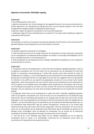 Algemene voorwaarden: Wettelijke regeling

Artikel 6:231
In deze afdeling wordt verstaan onder:
a. algemene voorwaarden: een of meer bedingen die zijn opgesteld teneinde in een aantal overeenkomsten te
worden opgenomen, met uitzondering van bedingen die de kern van de prestaties aangeven, voor zover deze
laatstgenoemde bedingen duidelijk en begrijpelijk zijn geformuleerd;
b. gebruiker: degene die algemene voorwaarden in een overeenkomst gebruikt;
c. wederpartij: degene die door ondertekening van een geschrift of op andere wijze de gelding van algemene
voorwaarden heeft aanvaard.
Artikel 6:232
Een wederpartij is ook dan aan de algemene voorwaarden gebonden als bij het sluiten van de overeenkomst de
gebruiker begreep of moest begrijpen dat zij de inhoud daarvan niet kende.
Artikel 6:233
Een beding in algemene voorwaarden is vernietigbaar
a. indien het, gelet op de aard en de overige inhoud van de overeenkomst, de wijze waarop de voorwaarden
zijn tot stand gekomen, de wederzijds kenbare belangen van partijen en de overige omstandigheden van het
geval, onredelijk bezwarend is voor de wederpartij; of
b. indien de gebruiker aan de wederpartij niet een redelijke mogelijkheid heeft geboden om van de algemene
voorwaarden kennis te nemen.
Artikel 6:234
1. De gebruiker heeft aan de wederpartij de in artikel 233 onder b bedoelde mogelijkheid geboden, indien hij
de algemene voorwaarden voor of bij het sluiten van de overeenkomst aan de wederpartij ter hand heeft
gesteld, de voorwaarden overeenkomstig de in artikel 230c voorziene wijze heeft verstrekt of, indien dit
redelijkerwijs niet mogelijk is, voor de totstandkoming van de overeenkomst aan de wederpartij heeft bekend
gemaakt dat de voorwaarden bij hem ter inzage liggen of bij een door hem opgegeven Kamer van Koophandel
en Fabrieken of een griffie van een gerecht zijn gedeponeerd, alsmede dat zij op verzoek zullen worden
toegezonden. Indien de voorwaarden niet voor of bij het sluiten van de overeenkomst aan de wederpartij ter
hand zijn gesteld, zijn de bedingen tevens vernietigbaar indien de gebruiker de voorwaarden niet op verzoek
van de wederpartij onverwijld op zijn kosten aan haar toezendt. Het omtrent de verplichting tot toezending
bepaalde is niet van toepassing, voor zover deze toezending redelijkerwijze niet van de gebruiker kan worden
gevergd.
2. De gebruiker heeft tevens aan de wederpartij de in artikel 233 onder b bedoelde mogelijkheid geboden,
indien hij de algemene voorwaarden voor of bij het sluiten van de overeenkomst aan de wederpartij langs
elektronische weg ter beschikking heeft gesteld op een zodanige wijze dat deze door haar kunnen worden
opgeslagen en voor haar toegankelijk zijn ten behoeve van latere kennisneming of, indien dit redelijkerwijs niet
mogelijk is, voor de totstandkoming van de overeenkomst aan de wederpartij heeft bekend gemaakt waar van
de voorwaarden langs elektronische weg kan worden kennisgenomen, alsmede dat zij op verzoek langs
elektronische weg of op andere wijze zullen worden toegezonden. Indien de voorwaarden niet voor of bij het
sluiten van de overeenkomst aan de wederpartij langs elektronische weg ter beschikking zijn gesteld, zijn de
bedingen tevens vernietigbaar indien de gebruiker de voorwaarden niet op verzoek van de wederpartij
onverwijld op zijn kosten langs elektronische weg of op andere wijze aan haar toezendt.
3. Voor het op de in lid 2 bedoelde wijze bieden van een redelijke mogelijkheid om van de algemene
voorwaarden kennis te nemen is de uitdrukkelijke instemming van de wederpartij vereist indien de
overeenkomst niet langs elektronische weg tot stand komt.

11

 
