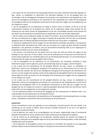 j. dat in geval van een overeenkomst tot het geregeld afleveren van zaken, elektriciteit daaronder begrepen en
dag-, nieuws- en weekbladen en tijdschriften niet daaronder begrepen, of tot het geregeld doen van
verrichtingen, leidt tot stilzwijgende verlenging of vernieuwing in een overeenkomst voor bepaalde duur, dan
wel tot een stilzwijgende voortzetting in een overeenkomst voor onbepaalde duur zonder dat de wederpartij
de bevoegdheid heeft om de voortgezette overeenkomst te allen tijde op te zeggen met een opzegtermijn van
ten hoogste een maand;
k. dat de bevoegdheid van de wederpartij om bewijs te leveren uitsluit of beperkt, of dat de uit de wet
voortvloeiende verdeling van de bewijslast ten nadele van de wederpartij wijzigt, hetzij doordat het een
verklaring van haar bevat omtrent de deugdelijkheid van de haar verschuldigde prestatie, hetzij doordat het
haar belast met het bewijs dat een tekortkoming van de gebruiker aan hem kan worden toegerekend;
l. dat ten nadele van de wederpartij afwijkt van artikel 37 van Boek 3, tenzij het betrekking heeft op de vorm
van door de wederpartij af te leggen verklaringen of bepaalt dat de gebruiker het hem door de wederpartij
opgegeven adres als zodanig mag blijven beschouwen totdat hem een nieuw adres is meegedeeld;
m. waarbij een wederpartij die bij het aangaan van de overeenkomst werkelijke woonplaats in een gemeente
in Nederland heeft, woonplaats kiest anders dan voor het geval zij te eniger tijd geen bekende werkelijke
woonplaats in die gemeente zal hebben, tenzij de overeenkomst betrekking heeft op een registergoed en
woonplaats ten kantore van een notaris wordt gekozen;
n. dat voorziet in de beslechting van een geschil door een ander dan hetzij de rechter die volgens de wet
bevoegd zou zijn, hetzij een of meer arbiters, tenzij het de wederpartij een termijn gunt van tenminste een
maand nadat de gebruiker zich schriftelijk jegens haar op het beding heeft beroepen, om voor beslechting van
het geschil door de volgens de wet bevoegde rechter te kiezen;
o. dat de bevoegdheid van de wederpartij om de overeenkomst, die mondeling, schriftelijk of langs
elektronische weg tot stand is gekomen, op een overeenkomstige wijze op te zeggen, uitsluit of beperkt;
p. dat in geval van een overeenkomst tot het geregeld afleveren van dag-, nieuws- en weekbladen en
tijdschriften, leidt tot een stilzwijgende verlenging of vernieuwing van de overeenkomst met een duur die
langer is dan drie maanden, dan wel tot een stilzwijgende verlenging of vernieuwing van de overeenkomst met
een duur van ten hoogste drie maanden zonder dat de wederpartij de bevoegdheid heeft om de overeenkomst
telkens tegen het einde van de duur van de verlenging of de vernieuwing op te zeggen met een opzegtermijn
van ten hoogste een maand;
q. dat in geval van een overeenkomst tot het geregeld afleveren van dag-, nieuws- en weekbladen en
tijdschriften, leidt tot een stilzwijgende voortzetting in een overeenkomst voor onbepaalde duur zonder dat de
wederpartij de bevoegdheid heeft om de voortgezette overeenkomst te allen tijde op te zeggen met een
opzegtermijn van ten hoogste een maand of, in geval de geregelde aflevering minder dan eenmaal per maand
plaats heeft, met een opzegtermijn van ten hoogste drie maanden;
r. dat de wederpartij verplicht de verklaring tot opzegging van een overeenkomst als bedoeld onder j of p
respectievelijk q te laten plaatsvinden op een bepaald moment;
s. dat in geval van een overeenkomst met beperkte duur tot het geregeld ter kennismaking afleveren van dag-,
nieuws-, weekbladen en tijdschriften leidt tot voortzetting van de overeenkomst.
Artikel 6:237
Bij een overeenkomst tussen een gebruiker en een wederpartij, natuurlijk persoon, die niet handelt in de
uitoefening van een beroep of bedrijf, wordt vermoed onredelijk bezwarend te zijn een in de algemene
voorwaarden voorkomend beding
a. dat de gebruiker een, gelet op de omstandigheden van het geval, ongebruikelijk lange of onvoldoende
bepaalde termijn geeft om op een aanbod of een andere verklaring van de wederpartij te reageren;
b. dat de inhoud van de verplichtingen van de gebruiker wezenlijk beperkt ten opzichte van hetgeen de
wederpartij, mede gelet op de wettelijke regels die op de overeenkomst betrekking hebben, zonder dat beding
redelijkerwijs mocht verwachten;
c. dat de gebruiker de bevoegdheid verleent een prestatie te verschaffen die wezenlijk van de toegezegde
prestatie afwijkt, tenzij de wederpartij bevoegd is in dat geval de overeenkomst te ontbinden;

13

 