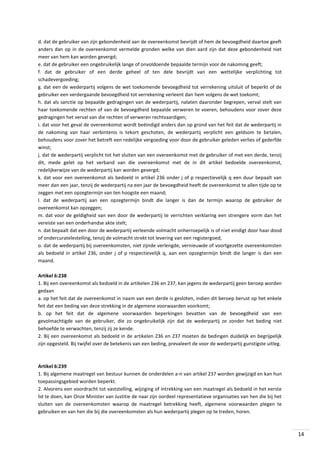 d. dat de gebruiker van zijn gebondenheid aan de overeenkomst bevrijdt of hem de bevoegdheid daartoe geeft
anders dan op in de overeenkomst vermelde gronden welke van dien aard zijn dat deze gebondenheid niet
meer van hem kan worden gevergd;
e. dat de gebruiker een ongebruikelijk lange of onvoldoende bepaalde termijn voor de nakoming geeft;
f. dat de gebruiker of een derde geheel of ten dele bevrijdt van een wettelijke verplichting tot
schadevergoeding;
g. dat een de wederpartij volgens de wet toekomende bevoegdheid tot verrekening uitsluit of beperkt of de
gebruiker een verdergaande bevoegdheid tot verrekening verleent dan hem volgens de wet toekomt;
h. dat als sanctie op bepaalde gedragingen van de wederpartij, nalaten daaronder begrepen, verval stelt van
haar toekomende rechten of van de bevoegdheid bepaalde verweren te voeren, behoudens voor zover deze
gedragingen het verval van die rechten of verweren rechtvaardigen;
i. dat voor het geval de overeenkomst wordt beëindigd anders dan op grond van het feit dat de wederpartij in
de nakoming van haar verbintenis is tekort geschoten, de wederpartij verplicht een geldsom te betalen,
behoudens voor zover het betreft een redelijke vergoeding voor door de gebruiker geleden verlies of gederfde
winst;
j. dat de wederpartij verplicht tot het sluiten van een overeenkomst met de gebruiker of met een derde, tenzij
dit, mede gelet op het verband van die overeenkomst met de in dit artikel bedoelde overeenkomst,
redelijkerwijze van de wederpartij kan worden gevergd;
k. dat voor een overeenkomst als bedoeld in artikel 236 onder j of p respectievelijk q een duur bepaalt van
meer dan een jaar, tenzij de wederpartij na een jaar de bevoegdheid heeft de overeenkomst te allen tijde op te
zeggen met een opzegtermijn van ten hoogste een maand;
l. dat de wederpartij aan een opzegtermijn bindt die langer is dan de termijn waarop de gebruiker de
overeenkomst kan opzeggen;
m. dat voor de geldigheid van een door de wederpartij te verrichten verklaring een strengere vorm dan het
vereiste van een onderhandse akte stelt;
n. dat bepaalt dat een door de wederpartij verleende volmacht onherroepelijk is of niet eindigt door haar dood
of ondercuratelestelling, tenzij de volmacht strekt tot levering van een registergoed;
o. dat de wederpartij bij overeenkomsten, niet zijnde verlengde, vernieuwde of voortgezette overeenkomsten
als bedoeld in artikel 236, onder j of p respectievelijk q, aan een opzegtermijn bindt die langer is dan een
maand.
Artikel 6:238
1. Bij een overeenkomst als bedoeld in de artikelen 236 en 237, kan jegens de wederpartij geen beroep worden
gedaan
a. op het feit dat de overeenkomst in naam van een derde is gesloten, indien dit beroep berust op het enkele
feit dat een beding van deze strekking in de algemene voorwaarden voorkomt;
b. op het feit dat de algemene voorwaarden beperkingen bevatten van de bevoegdheid van een
gevolmachtigde van de gebruiker, die zo ongebruikelijk zijn dat de wederpartij ze zonder het beding niet
behoefde te verwachten, tenzij zij ze kende.
2. Bij een overeenkomst als bedoeld in de artikelen 236 en 237 moeten de bedingen duidelijk en begrijpelijk
zijn opgesteld. Bij twijfel over de betekenis van een beding, prevaleert de voor de wederpartij gunstigste uitleg.

Artikel 6:239
1. Bij algemene maatregel van bestuur kunnen de onderdelen a-n van artikel 237 worden gewijzigd en kan hun
toepassingsgebied worden beperkt.
2. Alvorens een voordracht tot vaststelling, wijziging of intrekking van een maatregel als bedoeld in het eerste
lid te doen, kan Onze Minister van Justitie de naar zijn oordeel representatieve organisaties van hen die bij het
sluiten van de overeenkomsten waarop de maatregel betrekking heeft, algemene voorwaarden plegen te
gebruiken en van hen die bij die overeenkomsten als hun wederpartij plegen op te treden, horen.

14

 